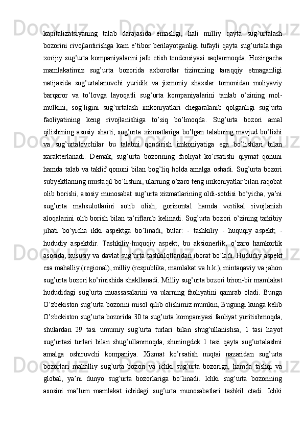 kapitalizatsiyaning   talab   darajasida   emasligi,   hali   milliy   qayta   sug’urtalash
bozorini   rivojlantirishga   kam   e’tibor   berilayotganligi   tufayli   qayta   sug’urtalashga
xorijiy sug’urta kompaniyalarini jalb etish tendensiyasi  saqlanmoqda.  Hozirgacha
mamlakatimiz   sug’urta   bozorida   axborotlar   tizimining   taraqqiy   etmaganligi
natijasida   sug’urtalanuvchi   yuridik   va   jismoniy   shaxslar   tomonidan   moliyaviy
barqaror   va   to’lovga   layoqatli   sug’urta   kompaniyalarini   tanlab   o’zining   mol-
mulkini,   sog’ligini   sug’urtalash   imkoniyatlari   chegaralanib   qolganligi   sug’urta
faoliyatining   keng   rivojlanishiga   to’siq   bo’lmoqda.   Sug’urta   bozori   amal
qilishining   asosiy   sharti,   sug’urta   xizmatlariga   bo’lgan   talabning   mavjud   bo’lishi
va   sug’urtalovchilar   bu   talabni   qondirish   imkoniyatiga   ega   bo’lishlari   bilan
xarakterlanadi.   Demak,   sug’urta   bozorining   faoliyat   ko’rsatishi   qiymat   qonuni
hamda   talab   va   taklif   qonuni   bilan   bog’liq   holda   amalga   oshadi.   Sug’urta   bozori
subyektlarning mustaqil bo’lishini, ularning o’zaro teng imkoniyatlar bilan raqobat
olib borishi, asosiy munosabat sug’urta xizmatlarining oldi-sotdisi bo’yicha, ya’ni
sug’urta   mahsulotlarini   sotib   olish,   gorizontal   hamda   vertikal   rivojlanish
aloqalarini  olib borish bilan ta’riflanib kelinadi. Sug’urta bozori  o’zining tarkibiy
jihati   bo’yicha   ikki   aspektga   bo’linadi,   bular:   -   tashkiliy   -   huquqiy   aspekt;   -
hududiy   aspektdir.   Tashkiliy-huquqiy   aspekt,   bu   aksionerlik,   o’zaro   hamkorlik
asosida, xususiy va davlat sug’urta tashkilotlaridan iborat bo’ladi. Hududiy aspekt
esa mahalliy (regional), milliy (respublika, mamlakat va h.k.), mintaqaviy va jahon
sug’urta bozori ko’rinishida shakllanadi. Milliy sug’urta bozori biron-bir mamlakat
hududidagi   sug’urta   muassasalarini   va   ularning   faoliyatini   qamrab   oladi.   Bunga
O’zbekiston sug’urta bozorini misol qilib olishimiz mumkin, Bugungi kunga kelib
O’zbekiston sug’urta bozorida 30 ta sug’urta kompaniyasi faoliyat yuritishmoqda,
shulardan   29   tasi   umumiy   sug’urta   turlari   bilan   shug’ullanishsa,   1   tasi   hayot
sug’urtasi   turlari   bilan   shug’ullanmoqda,   shuningdek   1   tasi   qayta   sug’urtalashni
amalga   oshiruvchi   kompaniya.   Xizmat   ko’rsatish   nuqtai   nazaridan   sug’urta
bozorlari   mahalliy   sug’urta   bozori   va   ichki   sug’urta   bozoriga,   hamda   tashqi   va
global,   ya’ni   dunyo   sug’urta   bozorlariga   bo’linadi.   Ichki   sug’urta   bozorining
asosini   ma’lum   mamlakat   ichidagi   sug’urta   munosabatlari   tashkil   etadi.   Ichki 