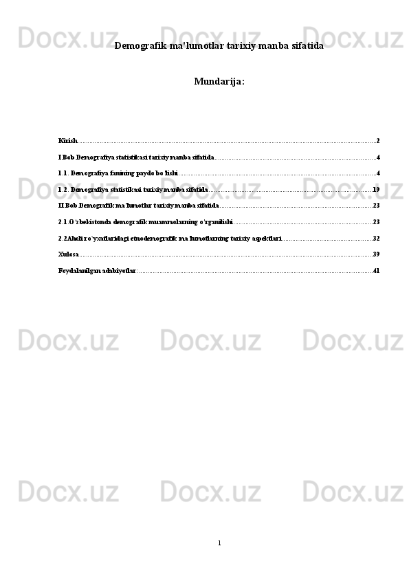 Demografik ma'lumotlar tarixiy manba sifatida
Mundarija:
Kirish. ............................................................................................................................................................................. 2
I.Bob.Demografiya statistikasi tarixiy manba sifatida .............................................................................................. 4
1.1. Demografiya fanining paydo bo’lishi ................................................................................................................... 4
1.2. Demografiya statistikasi tarixiy manba sifatida ............................................................................................... 19
II.Bob.Demografik ma'lumotlar tarixiy manba sifatida ......................................................................................... 23
2.1.O‘zbekistonda demografik muammolarning o'rganilishi ................................................................................. 23
2.2Aholi ro`yxatlaridagi etnodemografik ma’lumotlarning tarixiy aspektlari ..................................................... 32
Xulosa ........................................................................................................................................................................... 39
Foydalanilgan adabiyotlar: ........................................................................................................................................ 41
1