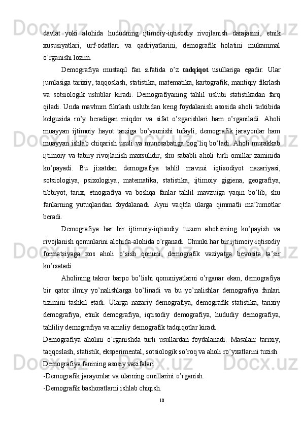 davlat   yoki   alohida   hududning   ijtimoiy-iqtisodiy   rivojlanish   darajasini,   e tnik
x ususiyatlari,   urf-odatlari   va   qadriyatlarini,   demografik   holatini   mukammal
o’rganishi lozim.
Demografiya   mustaqil   fan   sifatida   o’z   ta dqi qot   usullariga   egadir.   Ular
jumlasiga tarixiy ,   taqqoslash, statistika, matematika, kartografik, mantiqiy fikrlash
va   sotsiologik   uslublar   kiradi.   Demografiyaning   tahlil   uslubi   statistikadan   farq
qiladi. Unda mavhum  fikrlash  uslubidan keng foydalanish  asosida  aholi  tarkibida
kelgusida   ro’y   beradigan   miqdor   va   sifat   o’zgarishlari   ham   o’rganiladi.   Aholi
muayyan   ijtimoiy   hayot   tarziga   bo’ysunishi   tufayli,   demografik   jarayonlar   ham
muayyan ishlab chiqarish usuli va munosabatiga bog’liq bo’ladi. Aholi murakkab
ijtimoiy   va   tabiiy   rivojlanish   maxsulidir,   shu   sababli   aholi   turli   omillar   zaminida
ko’payadi.   Bu   jixatdan   demografiya   tahlil   mavzui   iqtisodiyot   nazariyasi ,
sotsiologiya,   psi x ologiya,   matematika,   statistika,   ijtimoiy   gigiena,   geografiya,
tibbiyot,   tarix,   e tnografiya   va   boshqa   fanlar   tahlil   mavzuiga   yaqin   bo’lib,   shu
fanlarning   yutuqlaridan   foydalanadi.   Ayni   vaqtda   ularga   qimmatli   ma’lumotlar
beradi.
Demografiya   har   bir   ijtimoiy-iqtisodiy   tuzum   aholisining   ko’payish   va
rivojlanish qonunlarini alohida-alohida o’rganadi. Chunki har bir ijtimoiy-iqtisodiy
formatsiyaga   xos   aholi   o’sish   qonuni,   demografik   vaziyatga   bevosita   ta’sir
ko’rsatadi.
Aholining   takror   barpo   bo’lishi   qonuniyatlarni   o’rganar   ekan,   demografiya
bir   qator   ilmiy   yo’nalishlarga   bo’linadi   va   bu   yo’nalishlar   demografiya   fanlari
tizimini   tashkil   etadi.   Ularga   nazariy   demografiya,   demografik   statistika,   tarixiy
demografiya,   e tnik   demografiya,   iqtisodiy   demografiya,   hududiy   demografiya,
tahliliy demografiya va amaliy demografik tadqiqotlar kiradi.
Demografiya   aholini   o’rganishda   turli   usullardan   foydalanadi.   Masalan:   tarixiy,
taqqoslash, statistik, eksperimental, sotsiologik so’roq va aholi ro’yxatlarini tuzish.
Demografiya fanining asosiy vazifalari: 
-Demografik jarayonlar va ularning omillarini o’rganish.
-Demografik bashoratlarni ishlab chiqish.
10