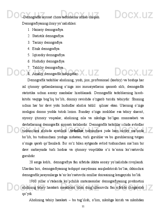 -Demografik siyosat chora tadbirlarini ishlab chiqish.
Demografiyaning ilmiy yo’nalishlari:
1. Nazariy demografiya.
2. Statistik demografiya.
3. Tarixiy demografiya.
4. Etnik demografiya.
5. Iqtisodiy demografiya.
6. Hududiy demografiya.
7. Tahliliy demografiya.
8. Amaliy demografik tadqiqotlar.
Demografik tarkiblar aholining, yosh, jins, professional (kasbiy) va boshqa har
xil   ijtimoiy   qatlamlarining   o’ziga   xos   xususiyatlarini   qamrab   olib,   demografik
statistika   uchun   asosiy   manbalar   hisoblanadi.   Demografik   tarkiblarning   hisob-
kitobi   vaqtga   bog’liq   bo’lib,   doimiy   ravishda   o’zgarib   turishi   tabiiydir.   Shuning
uchun   har   bir   davr   yoki   hududlar   aholisi   tahlil     qilinar   ekan.   Ularning   o’ziga
xosligini   doimo   yodda   tutish   lozim.   Bunday   o’ziga   xosliklar   esa   tabiiy   sharoit,
siyosiy   ijtimoiy   voqealar,   aholining   oila   va   nikohga   bo’lgan   munosabati   va
davlatlarning demografik siyosati  kabilardir. Demografik tarkiblar ichida avlodlar
tushunchasi   alohida   ajratiladi.   Avlodlar   tushunchasi   juda   ham   nisbiy   ma’noda
bo’lib,   bu   tushunchani   yoshga   nisbatan,   turli   guruhlar   va   bu   guruhlarning   tutgan
o’rniga   qarab   qo’llaniladi.   Bir   so’z   bilan   aytganda   avlod   tushunchasi   ma’lum   bir
davr   mobaynida   turli   hodisa   va   ijtimoiy   voqelikka   o’z   ta’sirini   ko’rsatuvchi
guruhdir.    
20 asrga kelib,   demografiya fan sifatida ikkita asosiy yo’nalishda rivojlandi.
Ulardan biri, demografiyaning tadqiqot maydonini aniqlashtirish bo’lsa, ikkinchisi
demografik jarayonlarga ta’sir ko’rsatuvchi omillar doirasining kengayishi bo’ldi. 
1960   yillar   o’rtalarida   ko’pchilik   mutaxassislar   demografiyaning   predmetini
aholining   tabiiy   harakati   masalalari   bilan   shug’ullanuvchi   fan   sifatida   ch e garalab
qo’ydi.
Aholining   tabiiy   harakati   –   bu   tug’ilish,   o’lim,   nikohga   kirish   va   nikohdan
11