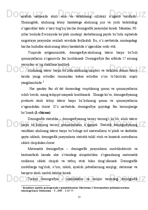ajralish   natijasida   aholi   soni   va   tarkibining   uzluksiz   o’zgarib   turishidir.
Shuningdek,   aholining   tabiiy   harakatiga   aholining   jins   va   yosh   tarkibidagi
o’zgarishlar kabi o’zaro bog’liq barcha demografik jarayonlar kiradi. Masalan, 90-
yillar boshida Evrosiyoda ko’plab mustaqil davlatlarning paydo bo’lishi oqibatida
migratsiya jarayonlar sezilarli ravishda faollashdi. Bu, o’z navbatida, mintaqadagi
barcha hududlar aholisining tabiiy harakatida o’zgarishlar sodir etdi. 
Yuqorida   aytganimizdek,   d emografiya-aholining   takror   barpo   bo’lish
qonuniyatlarini   o’rganuvchi   fan   hisoblanadi.   Demografiya   fan  sifatida   17   asrning
yarmidan so’ng shakllana boshladi.  
Aholining   takror   barpo   bo’lishi - aholining   miqdori   va   tarkibini   doimo   tabiiy
tarzda   yangi   avlodlar   tomonidan   keksa   avlodlar   o’rni   to’ldirilishi   orqali
yangilanishidir. 3
  Har   qanday   fan   ob’ekt   doirasidagi   voq e likning   qonun   va   qonuniyatlarini
ochib berish, uning tadqiqot maqsadi hisoblanadi.  Shunga ko’ra, demografiyaning
predmeti   aholi   tabiiy   takror   barpo   bo’lishining   qonun   va   qonuniyatlarini
o’rganishdan   iborat.   O’z   navbatida,   demografiya   quyidagi   fan   tarmoqlariga
bo’linadi   ( 1 -chizma) : 
Demografik statistika – demografiyaning tarixiy tarmog’i bo’lib, aholi takror
barpo   bo’lishining   tarixiy   qonuniyatlarini   o’rganadi.   Statistik   demografiyaning
vazifalari aholining takror barpo bo’lishiga oid materiallarni to’plash va dastlabki
qayta ishlash, demografik jarayonlarni statistik tahlil etish va kuzatish metodlarini
ishlab chiqishdan iborat. 
Matematik   demografiya   –   demografik   jarayonlarni   mod e llashtirish   va
bashoratlash   hamda   ular   o’rtasidagi   aloqadorlikni   o’rganishning   matematik
usullarini   ishlab   chiqish   va   tatbiq   etish   bilan   shug’ullanadi.   Demografik
mod e llarga   tug’ilish,   o’lim,   nikoh ,   ajralish   jadvallarining   aniqligi,   statsionar   va
barqaror aholi mod e li kabilar kiradi. 
Tarixiy   demografiya   –   mamlakatlar   va   xalqlar   tarixidagi   demografik
3
  Sosialnbiye aspektbi jenskogo truda v prombishlennosti Uzbekistana // Sovremennbiye problembi razvitiya 
rabochego klassa Uzbekistana. - T., 1989. - S. 67-77.
12