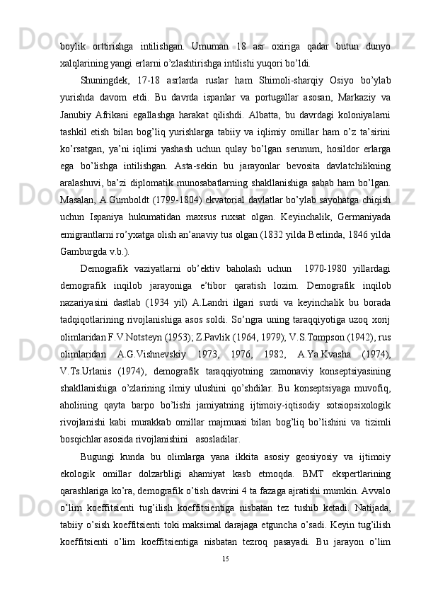 boylik   orttirishga   intilishgan.   Umuman   18   asr   oxiriga   qadar   butun   dunyo
xalqlarining yangi erlarni o’zlashtirishga intilishi yuqori bo’ldi.
Shuningdek,   17-18   asrlarda   ruslar   ham   Shimoli-sharqiy   Osiyo   bo’ylab
yurishda   davom   etdi.   Bu   davrda   ispanlar   va   portugallar   asosan,   Markaziy   va
Janubiy   Afrikani   egallashga   harakat   qilishdi.   Albatta,   bu   davrdagi   koloniyalarni
tashkil   etish   bilan   bog’liq   yurishlarga   tabiiy   va   iqlimiy   omillar   ham   o’z   ta’sirini
ko’rsatgan,   ya’ni   iqlimi   yashash   uchun   qulay   bo’lgan   serunum,   hosildor   erlarga
ega   bo’lishga   intilishgan.   Asta-sekin   bu   jarayonlar   bevosita   davlatchilikning
aralashuvi,   ba’zi   diplomatik  munosabatlarning   shakllanishiga   sabab   ham   bo’lgan.
Masalan, A.Gumboldt (1799-1804) ekvatorial davlatlar bo’ylab sayohatga chiqish
uchun   Ispaniya   hukumatidan   maxsus   ruxsat   olgan.   Keyinchalik,   Germaniyada
emigrantlarni ro’yxatga olish an’anaviy tus olgan (1832 yilda Berlinda, 1846 yilda
Gamburgda v.b.).
Demografik   vaziyatlarni   ob’ektiv   baholash   uchun     1970-1980   yillardagi
demografik   inqilob   jarayoniga   e’tibor   qaratish   lozim.   Demografik   inqilob
nazariyasini   dastlab   (1934   yil)   A.Landri   ilgari   surdi   va   keyinchalik   bu   borada
tadqiqotlarining   rivojlanishiga   asos   soldi.   So’ngra   uning   taraqqiyotiga   uzoq   xorij
olimlaridan F.V.Notsteyn (1953); Z.Pavlik (1964, 1979); V.S.Tompson (1942), rus
olimlaridan   A.G. Vi shnevskiy   1973,   1976,   1982 ,   A.Ya.Kvasha   (1974) ,
V.Ts.Urlanis   (1974) ,   demografik   taraqqiyotning   zamonaviy   konseptsiyasining
shakllanishiga   o’zlarining   ilmiy   ulushini   qo’shdilar.   Bu   konseptsiyaga   muvofiq,
aholining   qayta   barpo   bo’lishi   jamiyatning   ijtimoiy-iqtisodiy   sotsiopsixologik
rivojlanishi   kabi   murakkab   omillar   majmuasi   bilan   bog’liq   bo’lishini   va   tizimli
bosqichlar asosida rivojlanishini   asosladilar. 
Bugungi   kunda   bu   olimlarga   yana   ikkita   asosiy   geosiyosiy   va   ijtimoiy
ekologik   omillar   dolzarbligi   ahamiyat   kasb   etmoqda.   BMT   ekspertlarining
qarashlariga ko’ra, demografik o’tish davrini 4 ta fazaga ajratishi mumkin. Avvalo
o’lim   koeffitsienti   tug’ilish   koeffitsientiga   nisbatan   tez   tushib   ketadi.   Natijada,
tabiiy o’sish koeffitsienti toki maksimal darajaga etguncha o’sadi. Keyin tug’ilish
koeffitsienti   o’lim   koeffitsientiga   nisbatan   tezroq   pasayadi.   Bu   jarayon   o’lim
15