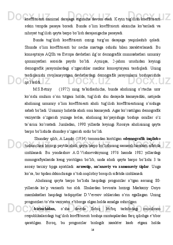 koeffitsienti minimal darajaga etguncha davom etadi. Keyin tug’ilish koeffitsienti
sekin   tempda   pasaya   boradi.   Bunda   o’lim   koeffitsienti   aksincha   ko’tariladi   va
nihoyat tug’ilish qayta barpo bo’lish darajasigacha pasayadi. 
Bunda   tug’ilish   koeffitsienti   oxirgi   turg’un   darajaga   yaqinlashib   qoladi.
Shunda   o’lim   koeffitsienti   bir   necha   martaga   oshishi   bilan   xarakterlanadi.   Bu
konseptsiya AQSh va Evropa davlatlari  ilg’or  demografik munosabatlari  umumiy
qonuniyatlari   asosida   paydo   bo’ldi.   Ayniqsa,   2 -jahon   urushidan   keyingi
demografik   jarayonlardagi   o’zgarishlar   mazkur   konseptsiyani   tasdiqladi.   Uning
tasdiqlanishi   rivojlanayotgan   davlatlardagi   demografik   jarayonlarni   boshqarishda
qo’l keldi.
M.S.Betniy       (1972)   ning   ta’kidlashicha,   bunda   aholining   o’rtacha   umr
ko’rishi   muhim   o’rin   tutgani   holda,   tug’ilish   shu   darajada   kamayadiki,   natijada
aholining   umumiy   o’lim   koeffitsienti   aholi   tug’ilish   koeffitsientining   o’sishiga
sabab bo’ladi. Umumiy holatda aholi soni kamayadi. Agar ko’rsatilgan demografik
vaziyatda   o’zgarish   yuzaga   kelsa,   aholining   ko’payishiga   boshqa   omillar   o’z
ta’sirini   ko’rsatadi.   Jumladan,   1990   yillarda   keyingi   Rossiya   aholisining   qayta
barpo bo’lishida shunday o’zgarish sodir bo’ldi. 
  Shunday qilib, A.Landri (1934) tomonidan kiritilgan   «demografik inqilob»
tushunchasi hozirgi paytda aholi qayta barpo bo’lishining samarali harakati sifatida
izohlanadi.   Bu   yondashuv   A.G. Vi shnevskiyning   1976   hamda   1982   yillardagi
monografiyalarida   keng   yoritilgan   bo’lib,   unda   aholi   qayta   barpo   bo’lishi   3   ta
asosiy   tarixiy   tipga   ajratiladi:   arxeotip,   an’anaviy   va   zamonaviy   tiplar .   Unga
ko’ra, bir tipdan ikkinchisiga o’tish inqilobiy bosqich sifatida izohlanadi.  
  Aholining   qayta   barpo   bo’lishi   haqidagi   prognozlar   o’tgan   asrning   80-
yillarida   ko’p   variantli   tus   oldi.   Shulardan   bevosita   hozirgi   Markaziy   Osiyo
mamlakatlari   haqidagi   tadqiqotlar   D.Veresov   ishlaridan   o’rin   egallagan.   Uning
prognozlari to’rtta vaziyatni e’tiborga olgan holda amalga oshirilgan: 
-birinchidan,   o’sha   davrda   Sobiq   Ittifoq   tarkibidagi   musulmon
respublikalaridagi tug’ilish koeffitsienti boshqa mintaqalardan farq qilishga e’tibor
qaratilgan.   Biroq,   bu   prognozlar   biologik   xarakter   kasb   etgani   holda
16