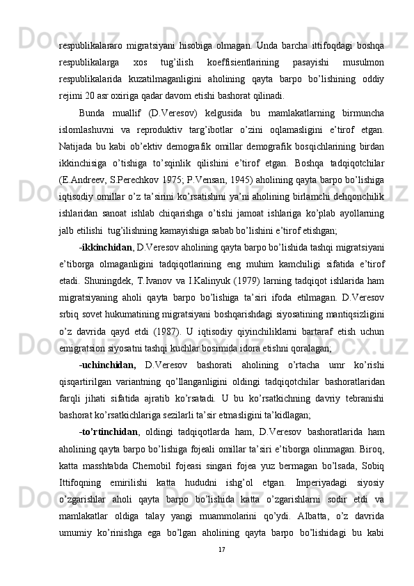 respublikalararo   migratsiyani   hisobiga   olmagan.   Unda   barcha   ittifoqdagi   boshqa
respublikalarga   xos   tug’ilish   koeffisientlarining   pasayishi   musulmon
respublikalarida   kuzatilmaganligini   aholining   qayta   barpo   bo’lishining   oddiy
rejimi 20 asr oxiriga qadar davom etishi  bashorat  qilinadi. 
Bunda   muallif   (D.Veresov)   kelgusida   bu   mamlakatlarning   birmuncha
islomlashu v ni   va   reproduktiv   targ’ibotlar   o’zini   oqlamasligini   e’tirof   etgan.
Natijada   bu   kabi   ob’ektiv   demografik   omillar   demografik   bosqichlarining   birdan
ikkinchisiga   o’tishiga   to’sqinlik   qilishini   e’tirof   etgan.   Boshqa   tadqiqotchilar
(E.Andreev, S.Perechkov 1975; P.Vensan, 1945) aholining qayta barpo bo’lishiga
iqtisodiy omillar  o’z ta’sirini ko’rsatishini  ya’ni  aholining birlamchi dehqonchilik
ishlaridan   sanoat   ishlab   chiqarishga   o’tishi   jamoat   ishlariga   ko’plab   ayollarning
jalb etilishi  tug’ilishning kamayishiga sabab bo’lishini e’tirof etishgan; 
-ikkinchidan , D.Veresov aholining qayta barpo bo’lishida tashqi migratsiyani
e’tiborga   olmaganligini   tadqiqotlarining   eng   muhim   kamchiligi   sifatida   e’tirof
etadi.   Shuningdek,   T.Ivanov   va   I.Kalinyuk   (1979)   larning   tadqiqot   ishlarida   ham
migratsiyaning   aholi   qayta   barpo   bo’lishiga   ta’siri   ifoda   etilmagan.   D.Veresov
srbiq   sovet hukumatining migratsiyani boshqarishdagi siyosatining mantiqsizligini
o’z   davrida   qayd   etdi   (1987).   U   iqtisodiy   qiyinchiliklarni   bartaraf   etish   uchun
emigratsion siyosatni tashqi kuchlar bosimida idora etishni qoralagan; 
-uchinchidan,   D.Veresov   bashorat i   aholining   o’rtacha   umr   ko’rishi
qisqartirilgan   variantning   qo’llanganligini   oldingi   tadqiqotchilar   bashorat laridan
farqli   jihati   sifatida   ajratib   ko’rsatadi.   U   bu   ko’rsatkichning   davriy   tebranishi
bashorat  ko’rsatkichlariga sezilarli ta’sir etmasligini ta’kidlagan; 
-to’rtinchidan ,   oldingi   tadqiqotlarda   ham,   D.Veresov   bashorat larida   ham
aholining qayta barpo bo’lishiga fojeali omillar ta’siri e’tiborga olinmagan. Biroq,
katta   masshtabda   Chernobil   fojeasi   singari   fojea   yuz   bermagan   bo’lsada,   Sobiq
Ittifoqning   emirilishi   katta   hududni   ishg’ol   etgan.   Imperiyadagi   siyosiy
o’zgarishlar   aholi   qayta   barpo   bo’lishida   katta   o’zgarishlarni   sodir   etdi   va
mamlakatlar   oldiga   talay   yangi   muammolarini   qo’ydi.   Albatta,   o’z   davrida
umumiy   ko’rinishga   ega   bo’lgan   aholining   qayta   barpo   bo’lishidagi   bu   kabi
17 