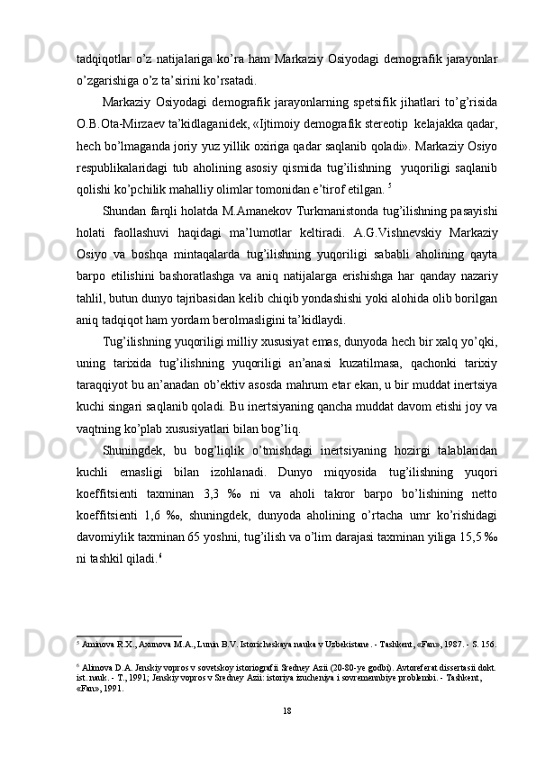 tadqiqotlar  o’z  natijalariga  ko’ra  ham  Markaziy   Osiyodagi  demografik  jarayonlar
o’zgarishiga o’z ta’sirini ko’rsatadi.
Markaziy   Osiyodagi   demografik   jarayonlarning   spetsifik   jihatlari   to’g’risida
O.B.Ota-Mirzaev ta’kidlaganidek, «Ijtimoiy demografik stereotip  kelajakka qadar,
hech bo’lmaganda joriy yuz yillik oxiriga qadar saqlanib qoladi». Markaziy Osiyo
respublikalaridagi   tub   aholining   asosiy   qismida   tug’ilishning     yuqoriligi   saqlanib
qolishi ko’pchilik mahalliy olimlar tomonidan e’tirof etilgan.  5
Shundan farqli holatda M.Amanekov Turkmanistonda tug’ilishning pasayishi
holati   faollashuvi   haqidagi   ma’lumotlar   keltiradi.   A.G. Vi shnevskiy   Markaziy
Osiyo   va   boshqa   mintaqalarda   tug’ilishning   yuqoriligi   sababli   aholining   qayta
barpo   etilishini   bashorat lashga   va   aniq   natijalarga   e rishishga   har   qanday   nazariy
tahlil, butun dunyo tajribasidan kelib chiqib yondashishi yoki alohida olib borilgan
aniq tadqiqot ham yordam berolmasligini ta’kidlaydi.
Tug’ilishning yuqoriligi milliy xususiyat emas, dunyoda hech bir xalq yo’qki,
uning   tarixida   tug’ilishning   yuqoriligi   an’anasi   kuzatilmasa,   qachonki   tarixiy
taraqqiyot bu an’anadan ob’ektiv asosda mahrum etar ekan, u bir muddat inertsiya
kuchi singari saqlanib qoladi. Bu inertsiyaning qancha muddat davom etishi joy va
vaqtning ko’plab xususiyatlari bilan bog’liq. 
Shuningdek,   bu   bog’liqlik   o’tmishdagi   inertsiyaning   hozirgi   talablaridan
kuchli   emasligi   bilan   izohlanadi.   Dunyo   miqyosida   tug’ilishning   yuqori
koeffitsienti   taxminan   3,3   ‰   ni   va   aholi   takror   barpo   bo’lishining   netto
koeffitsienti   1,6   ‰,   shuningdek,   dunyoda   aholining   o’rtacha   umr   ko’rishidagi
davomiylik  taxminan  65 yoshni, tug’ilish va o’lim darajasi taxminan yiliga 15,5 ‰
ni tashkil qiladi. 6
5
  Aminova R.X., Axunova M.A., Lunin B.V. Istoricheskaya nauka v Uzbekistane. - Tashkent, «Fan», 1987. - S. 156.
6
  Alimova D.A. Jenskiy vopros v sovetskoy istoriografii Sredney Azii (20-80-ye godbi). Avtoreferat dissertasii dokt.
ist. nauk. - T., 1991; Jenskiy vopros v Sredney Azii: istoriya izucheniya i sovremennbiye problembi. - Tashkent, 
«Fan», 1991.
18