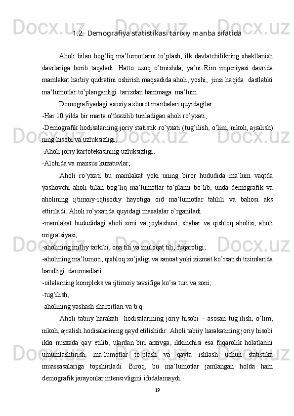 1.2.  Demografiya statistik asi tarixiy manba sifatida
Aholi  bilan  bog’liq  ma’lumotlarni  to’plash,  ilk davlatchilikning  shakllanish
davrlariga   borib   taqaladi.   Hatto   uzoq   o’tmishda,   ya’ni   Rim   imperiyasi   davrida
mamlakat harbiy qudratini oshirish maqsadida aholi, yoshi,  jinsi haqida  dastlabki
ma’lumotlar to’planganligi  tarixdan hammaga  ma’lum.
Demografiyadagi asosiy axborot manbalari quyidagilar:
- Har 10 yilda bir marta o’tkazilib turiladigan aholi ro’yxati ;
-Demografik hodisalarning joriy statistik ro’yxati (tug’ilish, o’lim, nikoh, ajralish)
ning hisobi va uzluksizligi;
-Aholi joriy kartotekasining uzluksizligi;
-Alohida va maxsus kuzatuvlar;
Aholi   ro’yxati   bu   mamlakat   yoki   uning   biror   hududida   ma’lum   vaqtda
yashovchi   aholi   bilan   bog’liq   ma’lumotlar   to’plami   bo’lib,   unda   demografik   va
aholining   ijtimoiy-iqtisodiy   hayotiga   oid   ma’lumotlar   tahlili   va   bahosi   aks
ettiriladi. Aholi ro’yxatida quyidagi masalalar o’rganiladi:
-mamlakat   hududidagi   aholi   soni   va   joylashuvi,   shahar   va   qishloq   aholisi,   aholi
migratsiyasi;
-aholining milliy tarkibi, ona tili va muloqat tili, fuqaroligi;
-aholining ma’lumoti, qishloq xo’jaligi va sanoat yoki xizmat ko’rsatish tizimlarida
bandligi, daromadlari;
-oilalarning kompleks va ijtimoiy tavsifiga ko’ra turi va soni;
-tug’ilish;
-aholining yashash sharoitlari va b.q.
Aholi   tabiiy   harakati     hodisalarining   joriy   hisobi   –   asosan   tug’ilish,   o’lim,
nikoh, ajralish hodisalarining qayd etilishidir. Aholi tabiiy harakatining joriy hisobi
ikki   nusxada   qay   etilib,   ulardan   biri   arxivga,   ikkinchisi   esa   fuqarolik   holatlarini
umumlashtirish,   ma’lumotlar   to’plash   va   qayta   ishlash   uchun   statistika
muassasalariga   topshiriladi.   Biroq,   bu   ma’lumotlar   jamlangan   holda   ham
demografik jarayonlar intensivligini ifodalamaydi. 
19 