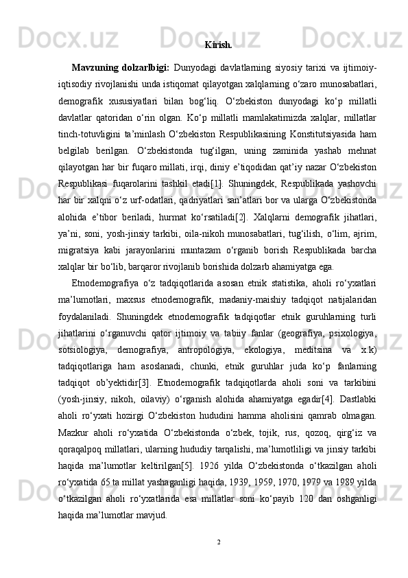 Kirish.
Mavzuning   dolzarlbigi:   Dunyodagi   davlatlarning   siyosiy   tarixi   va   ijtimoiy-
iqtisodiy rivojlanishi unda istiqomat qilayotgan xalqlarning o‘zaro munosabatlari,
demografik   xususiyatlari   bilan   bog‘liq.   O‘zbekiston   dunyodagi   ko‘p   millatli
davlatlar   qatoridan   o‘rin   olgan.   Ko‘p   millatli   mamlakatimizda   xalqlar,   millatlar
tinch-totuvligini   ta’minlash   O‘zbekiston   Respublikasining   Konstitutsiyasida   ham
belgilab   berilgan.   O‘zbekistonda   tug‘ilgan,   uning   zaminida   yashab   mehnat
qilayotgan har  bir  fuqaro millati, irqi, diniy e’tiqodidan qat’iy nazar  O‘zbekiston
Respublikasi   fuqarolarini   tashkil   etadi[1].   Shuningdek,   Respublikada   yashovchi
har bir xalqni o‘z urf-odatlari, qadriyatlari san’atlari bor va ularga O‘zbekistonda
alohida   e’tibor   beriladi,   hurmat   ko‘rsatiladi[2].   Xalqlarni   demografik   jihatlari,
ya’ni,   soni,   yosh-jinsiy   tarkibi,   oila-nikoh   munosabatlari,   tug‘ilish,   o‘lim,   ajrim,
migratsiya   kabi   jarayonlarini   muntazam   o‘rganib   borish   Respublikada   barcha
xalqlar bir bo‘lib, barqaror rivojlanib borishida dolzarb ahamiyatga ega.
Etnodemografiya   o‘z   tadqiqotlarida   asosan   etnik   statistika,   aholi   ro‘yxatlari
ma’lumotlari,   maxsus   etnodemografik,   madaniy-maishiy   tadqiqot   natijalaridan
foydalaniladi.   Shuningdek   etnodemografik   tadqiqotlar   etnik   guruhlarning   turli
jihatlarini   o‘rganuvchi   qator   ijtimoiy   va   tabiiy   fanlar   (geografiya,   psixologiya,
sotsiologiya,   demografiya,   antropologiya,   ekologiya,   meditsina   va   x.k)
tadqiqotlariga   ham   asoslanadi,   chunki,   etnik   guruhlar   juda   ko‘p   fanlarning
tadqiqot   ob’yektidir[3].   Etnodemografik   tadqiqotlarda   aholi   soni   va   tarkibini
(yosh-jinsiy,   nikoh,   oilaviy)   o‘rganish   alohida   ahamiyatga   egadir[4].   Dastlabki
aholi   ro‘yxati   hozirgi   O‘zbekiston   hududini   hamma   aholisini   qamrab   olmagan.
Mazkur   aholi   ro‘yxatida   O‘zbekistonda   o‘zbek,   tojik,   rus,   qozoq,   qirg‘iz   va
qoraqalpoq millatlari, ularning hududiy tarqalishi, ma’lumotliligi va jinsiy tarkibi
haqida   ma’lumotlar   keltirilgan[5].   1926   yilda   O‘zbekistonda   o‘tkazilgan   aholi
ro‘yxatida 65 ta millat yashaganligi haqida, 1939, 1959, 1970, 1979 va 1989 yilda
o‘tkazilgan   aholi   ro‘yxatlarida   esa   millatlar   soni   ko‘payib   120   dan   oshganligi
haqida ma’lumotlar mavjud.
2 