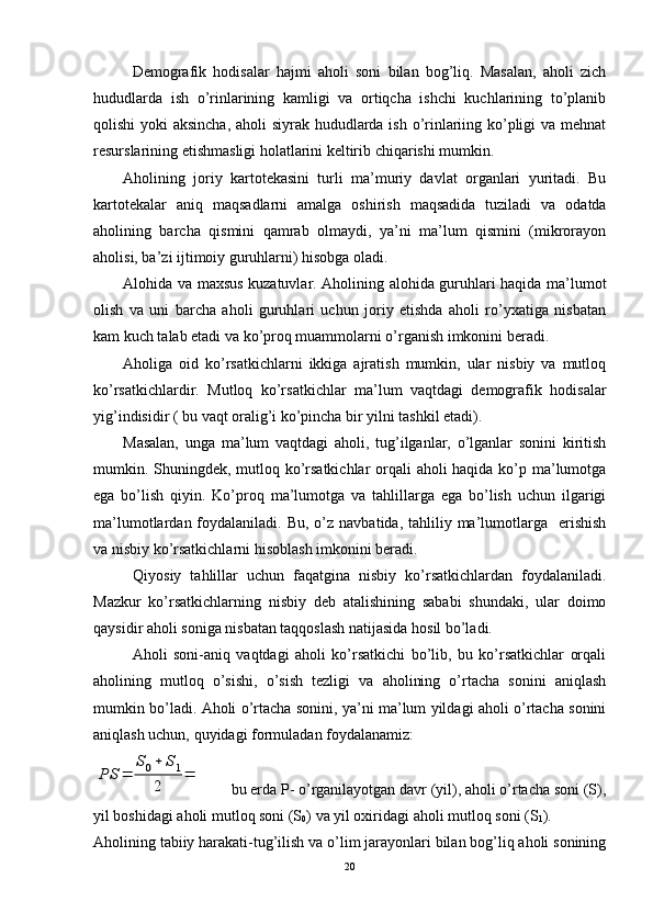 Demografik   hodisalar   hajmi   aholi   soni   bilan   bog’liq.   Masalan,   aholi   zich
hududlarda   ish   o’rinlarining   kamligi   va   ortiqcha   ishchi   kuchlarining   to’planib
qolishi  yoki aksincha, aholi siyrak hududlarda ish o’rinlariing ko’pligi  va mehnat
resurslarining etishmasligi holatlarini keltirib chiqarishi mumkin.
Aholining   joriy   kartotekasini   turli   ma’muriy   davlat   organlari   yuritadi.   Bu
kartotekalar   aniq   maqsadlarni   amalga   oshirish   maqsadida   tuziladi   va   odatda
aholining   barcha   qismini   qamrab   olmaydi,   ya’ni   ma’lum   qismini   (mikrorayon
aholisi, ba’zi ijtimoiy guruhlarni) hisobga oladi.
Alohida va maxsus kuzatuvlar. Aholining alohida guruhlari haqida ma’lumot
olish   va   uni   barcha   aholi   guruhlari   uchun   joriy   etishda   aholi   ro’yxatiga   nisbatan
kam kuch talab etadi va ko’proq muammolarni o’rganish imkonini beradi. 
Aholiga   oid   ko’rsatkichlarni   ikkiga   ajratish   mumkin,   ular   nisbiy   va   mutloq
ko’rsatkichlardir.   Mutloq   ko’rsatkichlar   ma’lum   vaqtdagi   demografik   hodisalar
yig’indisidir ( bu vaqt oralig’i ko’pincha bir yilni tashkil etadi). 
Masalan,   unga   ma’lum   vaqtdagi   aholi,   tug’ilganlar,   o’lganlar   sonini   kiritish
mumkin. Shuningdek, mutloq ko’rsatkichlar  orqali  aholi  haqida ko’p ma’lumotga
ega   bo’lish   qiyin.   Ko’proq   ma’lumotga   va   tahlillarga   ega   bo’lish   uchun   ilgarigi
ma’lumotlardan  foydalaniladi.  Bu,  o’z  navbatida,  tahliliy ma’lumotlarga   erishish
va nisbiy ko’rsatkichlarni hisoblash imkonini beradi.
Qiyosiy   tahlillar   uchun   faqatgina   nisbiy   ko’rsatkichlardan   foydalaniladi.
Mazkur   ko’rsatkichlarning   nisbiy   deb   atalishining   sababi   shundaki,   ular   doimo
qaysidir aholi soniga nisbatan taqqoslash natijasida hosil bo’ladi.
Aholi   soni-aniq   vaqtdagi   aholi   ko’rsatkichi   bo’lib,   bu   ko’rsatkichlar   orqali
aholining   mutloq   o’sishi,   o’sish   tezligi   va   aholining   o’rtacha   sonini   aniqlash
mumkin bo’ladi. Aholi o’rtacha sonini, ya’ni ma’lum yildagi aholi o’rtacha sonini
aniqlash uchun, quyidagi formuladan foydalanamiz:PS	=	
S0+	S1	
2	
=
       bu erda P- o’rganilayotgan davr (yil), aholi o’rtacha soni (S),
yil boshidagi aholi mutloq soni (S
0 ) va yil oxiridagi aholi mutloq soni (S
1 ).
Aholining tabiiy harakati-tug’ilish va o’lim jarayonlari bilan bog’liq aholi sonining
20 