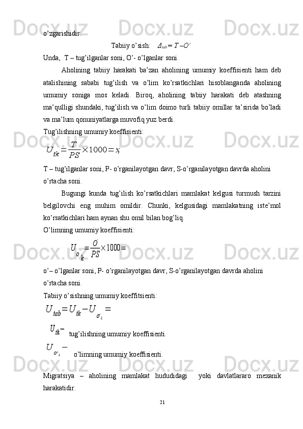 o’zgarishidir.
                                      Tabiiy o’sish:     Δ
tab  =  T –O’
Unda,  T – tug’ilganlar soni, O’- o’lganlar soni.
Aholining   tabiiy   harakati   ba’zan   aholining   umumiy   koeffisienti   ham   deb
atalishining   sababi   tug’ilish   va   o’lim   ko’rsatkichlari   hisoblanganda   aholining
umumiy   soniga   mos   keladi.   Biroq,   aholining   tabiiy   harakati   deb   atashning
ma’qulligi  shundaki, tug’ilish va o’lim doimo turli  tabiiy omillar  ta’sirida bo’ladi
va ma’lum qonuniyatlarga muvofiq yuz berdi.  
Tug’ilishning umumiy koeffisienti: U	tk	=	T
PS	
×	1000	=	ҳ
  
T – tug’ilganlar soni, P- o’rganilayotgan davr, S-o’rganilayotgan davrda aholini 
o’rtacha soni.      
Bugungi   kunda   tug’ilish   ko’rsatkichlari   mamlakat   kelgusi   turmush   tarzini
belgilovchi   eng   muhim   omildir.   Chunki,   kelgusidagi   mamlakatning   iste’mol
ko’rsatkichlari ham aynan shu omil bilan bog’liq.
O’limning umumiy koeffisienti:
    	
U	
o'
k
=	O'	
PS	
×	1000	=                                                       
o’– o’lganlar soni, P- o’rganilayotgan davr, S-o’rganilayotgan davrda aholini 
o’rtacha soni.      
Tabiiy o’sishning umumiy koeffitsienti:	
U	tab	=	U	tk−	U	
o,k
=	
U	tk−
 tug’ilishning umumiy koeffisienti.    	
U	o,k
−
 o’limning umumiy koeffisienti.
        
Migratsiya   –   aholining   mamlakat   hududidagi     yoki   davlatlararo   mexanik
harakatidir.
21 