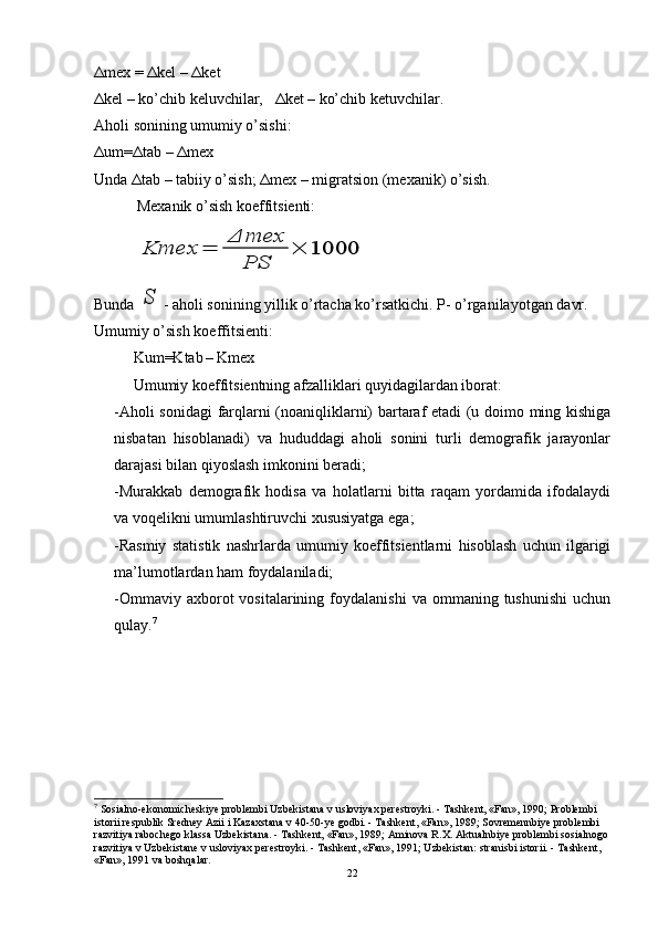 Δ mex =  Δ kel –  Δ ket                                                    
Δ kel – ko’chib keluvchilar,    Δ ket – ko’chib ketuvchilar.
Aholi sonining umumiy o’sishi:
Δ um= Δ tab –  Δ mex                                                    
Unda  Δ tab – tabiiy o’sish;  Δ mex – migratsion (mexanik) o’sish.
           Mexanik o’sish koeffitsienti:Kmex	=	
Δ	mex
PS	
×	1000
             
Bunda 	
S - aholi sonining yillik o’rtacha ko’rsatkichi. P- o’rganilayotgan davr.
Umumiy o’sish koeffitsienti:
Kum=Ktab
  – Kmex                       
Umumiy koeffitsientning afzalliklari quyidagilardan iborat:
-Aholi sonidagi  farqlarni (noaniqliklarni) bartaraf etadi (u doimo ming kishiga
nisbatan   hisoblanadi)   va   hududdagi   aholi   sonini   turli   demografik   jarayonlar
darajasi bilan qiyoslash imkonini beradi;
-Murakkab   demografik   hodisa   va   holatlarni   bitta   raqam   yordamida   ifodalaydi
va voqelikni umumlashtiruvchi xususiyatga ega;
-Rasmiy   statistik   nashrlarda   umumiy   koeffitsientlarni   hisoblash   uchun   ilgarigi
ma’lumotlardan ham foydalaniladi;
- Omma vi y  axborot  vositalarining  foydalanishi   va  ommaning  tushunishi  uchun
qulay. 7
7
  Sosialno-ekonomicheskiye problembi Uzbekistana v usloviyax perestroyki. - Tashkent, «Fan», 1990; Problembi 
istorii respublik Sredney Azii i Kazaxstana v 40-50-ye godbi. - Tashkent, «Fan», 1989; Sovremennbiye problembi 
razvitiya rabochego klassa Uzbekistana. - Tashkent, «Fan», 1989; Aminova R.X. Aktualnbiye problembi sosialnogo 
razvitiya v Uzbekistane v usloviyax perestroyki. - Tashkent, «Fan», 1991; Uzbekistan: stranisbi istorii. - Tashkent, 
«Fan», 1991 va boshqalar.
22 