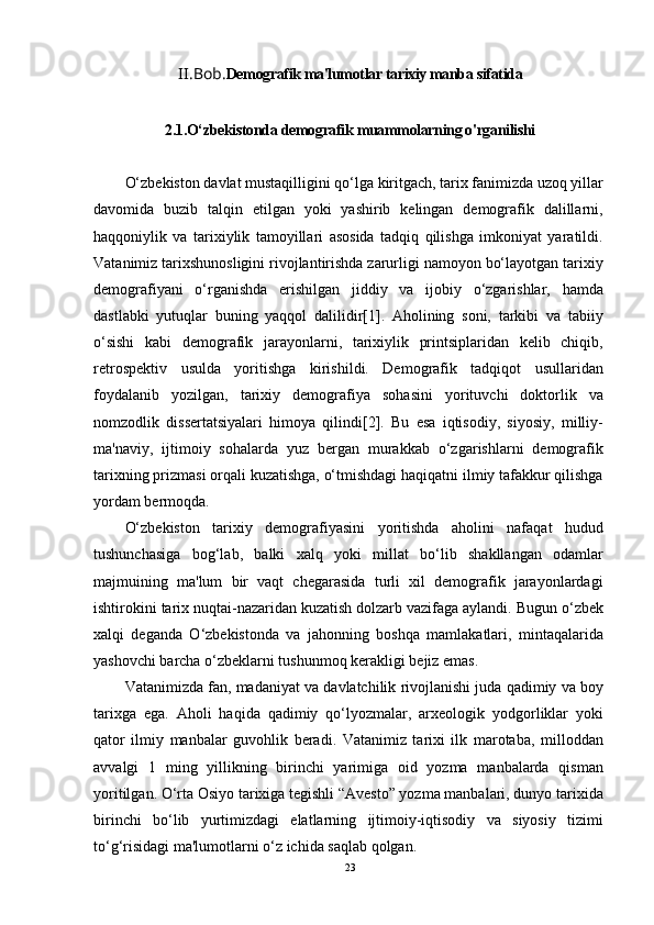 II.Bob. Demografik ma'lumotlar tarixiy manba sifatida
2.1.O‘zbekistonda demografik muammolarning o'rganilishi
O‘zbekiston davlat mustaqilligini qo‘lga kiritgach, tarix fanimizda uzoq yillar
davomida   buzib   talqin   etilgan   yoki   yashirib   kelingan   demografik   dalillarni,
haqqoniylik   va   tarixiylik   tamoyillari   asosida   tadqiq   qilishga   imkoniyat   yaratildi.
Vatanimiz tarixshunosligini rivojlantirishda zarurligi namoyon bo‘layotgan tarixiy
demografiyani   o‘rganishda   erishilgan   jiddiy   va   ijobiy   o‘zgarishlar,   hamda
dastlabki   yutuqlar   buning   yaqqol   dalilidir[1].   Aholining   soni,   tarkibi   va   tabiiy
o‘sishi   kabi   demografik   jarayonlarni,   tarixiylik   printsiplaridan   kelib   chiqib,
retrospektiv   usulda   yoritishga   kirishildi.   Demografik   tadqiqot   usullaridan
foydalanib   yozilgan,   tarixiy   demografiya   sohasini   yorituvchi   doktorlik   va
nomzodlik   dissertatsiyalari   himoya   qilindi[2].   Bu   esa   iqtisodiy,   siyosiy,   milliy-
ma'naviy,   ijtimoiy   sohalarda   yuz   bergan   murakkab   o‘zgarishlarni   demografik
tarixning prizmasi orqali kuzatishga, o‘tmishdagi haqiqatni ilmiy tafakkur qilishga
yordam bermoqda.
O‘zbekiston   tarixiy   demografiyasini   yoritishda   aholini   nafaqat   hudud
tushunchasiga   bog‘lab,   balki   xalq   yoki   millat   bo‘lib   shakllangan   odamlar
majmuining   ma'lum   bir   vaqt   chegarasida   turli   xil   demografik   jarayonlardagi
ishtirokini tarix nuqtai-nazaridan kuzatish dolzarb vazifaga aylandi. Bugun o‘zbek
xalqi   deganda   O‘zbekistonda   va   jahonning   boshqa   mamlakatlari,   mintaqalarida
yashovchi barcha o‘zbeklarni tushunmoq kerakligi bejiz emas.
Vatanimizda fan, madaniyat va davlatchilik rivojlanishi juda qadimiy va boy
tarixga   ega.   Aholi   haqida   qadimiy   qo‘lyozmalar,   arxeologik   yodgorliklar   yoki
qator   ilmiy   manbalar   guvohlik   beradi.   Vatanimiz   tarixi   ilk   marotaba,   milloddan
avvalgi   1   ming   yillikning   birinchi   yarimiga   oid   yozma   manbalarda   qisman
yoritilgan. O‘rta Osiyo tarixiga tegishli “Avesto” yozma manbalari, dunyo tarixida
birinchi   bo‘lib   yurtimizdagi   elatlarning   ijtimoiy-iqtisodiy   va   siyosiy   tizimi
to‘g‘risidagi ma'lumotlarni o‘z ichida saqlab qolgan.
23 