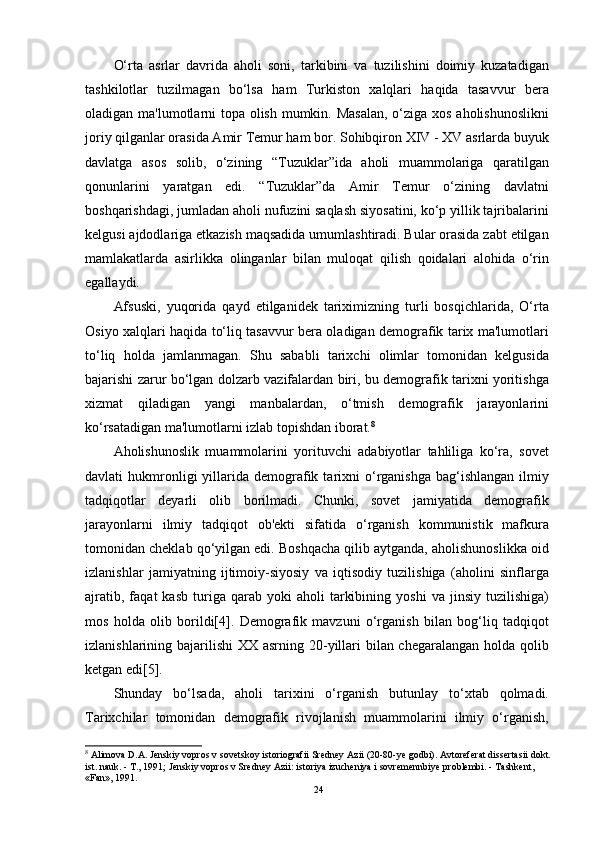 O‘rta   asrlar   davrida   aholi   soni,   tarkibini   va   tuzilishini   doimiy   kuzatadigan
tashkilotlar   tuzilmagan   bo‘lsa   ham   Turkiston   xalqlari   haqida   tasavvur   bera
oladigan ma'lumotlarni topa olish mumkin. Masalan,  o‘ziga xos aholishunoslikni
joriy qilganlar orasida Amir Temur ham bor. Sohibqiron XIV - XV asrlarda buyuk
davlatga   asos   solib,   o‘zining   “Tuzuklar”ida   aholi   muammolariga   qaratilgan
qonunlarini   yaratgan   edi.   “Tuzuklar”da   Amir   Temur   o‘zining   davlatni
boshqarishdagi, jumladan aholi nufuzini saqlash siyosatini, ko‘p yillik tajribalarini
kelgusi ajdodlariga etkazish maqsadida umumlashtiradi. Bular orasida zabt etilgan
mamlakatlarda   asirlikka   olinganlar   bilan   muloqat   qilish   qoidalari   alohida   o‘rin
egallaydi.
Afsuski,   yuqorida   qayd   etilganidek   tariximizning   turli   bosqichlarida,   O‘rta
Osiyo xalqlari haqida to‘liq tasavvur bera oladigan demografik tarix ma'lumotlari
to‘liq   holda   jamlanmagan.   Shu   sababli   tarixchi   olimlar   tomonidan   kelgusida
bajarishi zarur bo‘lgan dolzarb vazifalardan biri, bu demografik tarixni yoritishga
xizmat   qiladigan   yangi   manbalardan,   o‘tmish   demografik   jarayonlarini
ko‘rsatadigan ma'lumotlarni izlab topishdan iborat. 8
Aholishunoslik   muammolarini   yorituvchi   adabiyotlar   tahliliga   ko‘ra,   sovet
davlati   hukmronligi  yillarida  demografik  tarixni   o‘rganishga  bag‘ishlangan   ilmiy
tadqiqotlar   deyarli   olib   borilmadi.   Chunki,   sovet   jamiyatida   demografik
jarayonlarni   ilmiy   tadqiqot   ob'ekti   sifatida   o‘rganish   kommunistik   mafkura
tomonidan cheklab qo‘yilgan edi. Boshqacha qilib aytganda, aholishunoslikka oid
izlanishlar   jamiyatning   ijtimoiy-siyosiy   va   iqtisodiy   tuzilishiga   (aholini   sinflarga
ajratib,   faqat   kasb   turiga   qarab   yoki   aholi   tarkibining   yoshi   va  jinsiy   tuzilishiga)
mos   holda   olib   borildi[4].   Demografik   mavzuni   o‘rganish   bilan   bog‘liq   tadqiqot
izlanishlarining bajarilishi  XX asrning 20-yillari  bilan chegaralangan holda qolib
ketgan edi[5].
Shunday   bo‘lsada,   aholi   tarixini   o‘rganish   butunlay   to‘xtab   qolmadi.
Tarixchilar   tomonidan   demografik   rivojlanish   muammolarini   ilmiy   o‘rganish,
8
  Alimova D.A. Jenskiy vopros v sovetskoy istoriografii Sredney Azii (20-80-ye godbi). Avtoreferat dissertasii dokt.
ist. nauk. - T., 1991; Jenskiy vopros v Sredney Azii: istoriya izucheniya i sovremennbiye problembi. - Tashkent, 
«Fan», 1991.
24 