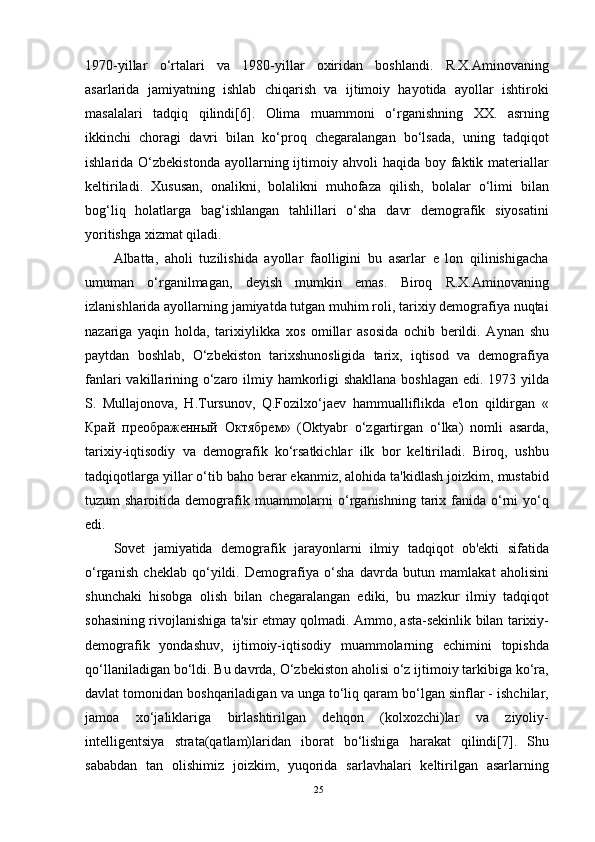 1970-yillar   o‘rtalari   va   1980-yillar   oxiridan   boshlandi.   R.X.Aminovaning
asarlarida   jamiyatning   ishlab   chiqarish   va   ijtimoiy   hayotida   ayollar   ishtiroki
masalalari   tadqiq   qilindi[6].   Olima   muammoni   o‘rganishning   XX.   asrning
ikkinchi   choragi   davri   bilan   ko‘proq   chegaralangan   bo‘lsada,   uning   tadqiqot
ishlarida O‘zbekistonda  ayollarning  ijtimoiy  ahvoli  haqida  boy faktik materiallar
keltiriladi.   Xususan,   onalikni,   bolalikni   muhofaza   qilish,   bolalar   o‘limi   bilan
bog‘liq   holatlarga   bag‘ishlangan   tahlillari   o‘sha   davr   demografik   siyosatini
yoritishga xizmat qiladi.
Albatta,   aholi   tuzilishida   ayollar   faolligini   bu   asarlar   e   lon   qilinishigacha
umuman   o‘rganilmagan,   deyish   mumkin   emas.   Biroq   R.X.Aminovaning
izlanishlarida ayollarning jamiyatda tutgan muhim roli, tarixiy demografiya nuqtai
nazariga   yaqin   holda,   tarixiylikka   xos   omillar   asosida   ochib   berildi.   Aynan   shu
paytdan   boshlab,   O‘zbekiston   tarixshunosligida   tarix,   iqtisod   va   demografiya
fanlari  vakillarining o‘zaro ilmiy hamkorligi  shakllana  boshlagan edi. 1973 yilda
S.   Mullajonova,   H.Tursunov,   Q.Fozilxo‘jaev   hammualliflikda   e'lon   qildirgan   «
Край   преображенный   Октябрем »   (Oktyabr   o‘zgartirgan   o‘lka)   nomli   asarda,
tarixiy-iqtisodiy   va   demografik   ko‘rsatkichlar   ilk   bor   keltiriladi.   Biroq,   ushbu
tadqiqotlarga yillar o‘tib baho berar ekanmiz, alohida ta'kidlash joizkim, mustabid
tuzum  sharoitida  demografik  muammolarni   o‘rganishning  tarix fanida o‘rni   yo‘q
edi.
Sovet   jamiyatida   demografik   jarayonlarni   ilmiy   tadqiqot   ob'ekti   sifatida
o‘rganish   cheklab   qo‘yildi.   Demografiya   o‘sha   davrda   butun   mamlakat   aholisini
shunchaki   hisobga   olish   bilan   chegaralangan   ediki,   bu   mazkur   ilmiy   tadqiqot
sohasining rivojlanishiga ta'sir etmay qolmadi. Ammo, asta-sekinlik bilan tarixiy-
demografik   yondashuv,   ijtimoiy-iqtisodiy   muammolarning   echimini   topishda
qo‘llaniladigan bo‘ldi. Bu davrda, O‘zbekiston aholisi o‘z ijtimoiy tarkibiga ko‘ra,
davlat tomonidan boshqariladigan va unga to‘liq qaram bo‘lgan sinflar - ishchilar,
jamoa   xo‘jaliklariga   birlashtirilgan   dehqon   (kolxozchi)lar   va   ziyoliy-
intelligentsiya   strata(qatlam)laridan   iborat   bo‘lishiga   harakat   qilindi[7].   Shu
sababdan   tan   olishimiz   joizkim,   yuqorida   sarlavhalari   keltirilgan   asarlarning
25 