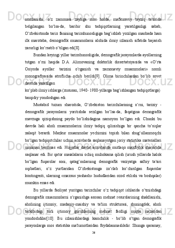 nomlanishi,   o‘z   zamonasi   zayliga   mos   holda,   mafkuraviy   tayziq   ta'sirida
belgilangan   bo‘lsa-da,   baribir   shu   tadqiqotlarning   yaratilganligi   sabab,
O‘zbekistonda tarix fanining tarixshunosligiga bag‘ishlab yozilgan manbada ham
ilk   marotaba,   demografik   muammolarni   alohida   ilmiy   izlanish   sifatida   bajarish
zarurligi ko‘rsatib o‘tilgan edi[8].
Bundan keyingi yillar tarixshunosligida, demografik jarayonlarda ayollarning
tutgan   o‘rni   haqida   D.A.   Alimovaning   doktorlik   dissertatsiyasida   va   «O‘rta
Osiyoda   ayollar:   tarixini   o‘rganish   va   zamonaviy   muammolari»   nomli
monografiyasida   atroflicha   ochib   berildi[9].   Olima   birinchilardan   bo‘lib   sovet
davrida yaratilgan
ko‘plab ilmiy ishlarga (xususan, 1940- 1980-yillarga bag‘ishlangan tadqiqotlarga) 
tanqidiy yondoshgan edi.
Mustabid   tuzum   sharoitida,   O‘zbekiston   tarixchilarining   o‘rni,   tarixiy   -
demografik   jarayonlarni   yoritishda   sezilgan   bo‘lsa-da,   faqatgina   demografik
mavzuga   qiziqishning   paydo   bo‘lishidagina   namoyon   bo‘lgan   edi.   Chunki   bu
davrda   hali   aholi   muammolarini   ilmiy   tadqiq   qilinishiga   bir   qancha   to‘siqlar
xalaqit   berardi.   Mazkur   muammolar   yechimini   topish   bilan   shug‘ullanmoqchi
bo‘lgan tadqiqotchilar uchun arxivlarda saqlanayotgan joriy statistika materiallari
umuman   berilmas   edi.   Hujjatlar   davlat   arxivlarida   mutlaqo   maxfiylik   sharoitida
saqlanar edi. Bir qator masalalarni ochiq muhokama qilish (urush yillarida halok
bo‘lgan   fuqarolar   soni,   qatag‘onlarning   demografik   vaziyatga   salbiy   ta'siri
oqibatlari;   o‘z   yurtlaridan   O‘zbekistonga   zo‘rlab   ko‘chirilgan   fuqarolar
kontingenti, ularning «maxsus  yashash»  hududlaridan ozod etilishi  va boshqalar)
mumkin emas edi.
Bu   yillarda   faoliyat   yuritgan   tarixchilar   o‘z   tadqiqot   ishlarida   o‘tmishdagi
demografik muammolarni  o‘rganishga asosan  mehnat  resurslarining shakllanishi,
aholining   ijtimoiy,   madaniy-maishiy   va   ta'lim   strukturasi,   shuningdek,   aholi
tarkibidagi   turli   ijtimoiy   guruhlarning   mehnat   faolligi   nuqtai   nazaridan
yondoshdilar[10].   Bu   izlanishlardagi   kamchilik   -   bo‘lib   o‘tgan   demografik
jarayonlarga   mos   statistika   ma'lumotlaridan   foydalanmaslikdir.   Shunga   qaramay,
26 