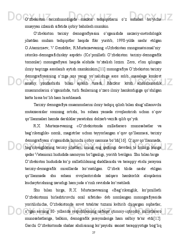 O‘zbekiston   tarixshunosligida   mazkur   tadqiqotlarni   o‘z   sohalari   bo‘yicha
muayyan izlanish sifatida ijobiy baholash mumkin.
O‘zbekiston   tarixiy   demografiyasini   o‘rganishda   nazariy-metodologik
jihatdan   muhim   tadqiqotlar   haqida   fikr   yuritib,   1998-yilda   nashr   etilgan
O.Atamirzaev,   V.Genshtke,   R.Murtazaevaning   «Uzbekistan   mnogonatsional’niy:
istoriko-demografichiskiy   aspekt»   (Ko‘pmillatli   O‘zbekiston:   tarixiy-demografik
tomonlar)   monografiyasi   haqida   alohida   to‘xtalish   lozim.   Zero,   e'lon   qilingan
ilmiy taqrizga asoslanib aytish mumkinkim,[11] monografiya O‘zbekiston tarixiy
demografiyasining   o‘ziga   xos   yangi   yo‘nalishiga   asos   solib,   masalaga   konkret
amaliy   yondashishi   bilan   ajralib   turadi.   Mazkur   kitob   aholishunoslik
muammolarini o‘rganishda, turli fanlarning o‘zaro ilmiy hamkorligiga qo‘shilgan
katta hissa bo‘lib ham hisoblanadi.
Tarixiy demografiya muammolarini ilmiy tadqiq qilish bilan shug‘ullanuvchi
mutaxassislar   sonining   ortishi,   bu   sohani   yanada   rivojlantirish   uchun   o‘quv
qo‘llanmalari hamda darsliklar yaratishni dolzarb vazifa qilib qo‘ydi.
R.X.   Murtazaevaning   «O‘zbekistonda   millatlararo   munosabatlar   va
bag‘rikenglik»   nomli,   magistrlar   uchun   tayyorlangan   o‘quv   qo‘llanmasi,   tarixiy
demografiyani o‘rganishda birinchi ijobiy namuna bo‘ldi[16]. O‘quv qo‘llanmada,
bag‘rikenglikning   tarixiy   jihatlari,   uning   eng   qadimgi   davrdan   to   hozirgi   kunga
qadar Vatanimiz hududida namoyon bo‘lganligi, yoritib berilgan. Shu bilan birga
O‘zbekiston hududida ko‘p millatlilikning shakllanishi va taraqqiy etishi jarayoni
tarixiy-demografik   misollarda   ko‘rsatilgan.   O‘zbek   tilida   nashr   etilgan
qo‘llanmada   shu   sohani   rivojlantirishda   xalqaro   hamkorlik   aloqalarini
kuchaytirishning zarurligi ham juda o‘rinli ravishda ko‘rsatiladi.
Shu   bilan   birga,   R.X.   Murtazaevaning   «Bag‘rikenglik,   ko‘pmillatli
O‘zbekistonni   birlashtiruvchi   omil   sifatida»   deb   nomlangan   monografiyasida
yoritilishicha,   O‘zbekistonda   sovet   totalitar   tuzumi   keltirib   chiqargan   oqibatlar,
o‘tgan asrning 80- yillarida respublikaning nafaqat ijtimoiy-iqtisodiy, millatlararo
munosabatlariga,   balkim,   demografik   jarayonlariga   ham   salbiy   ta'sir   etdi[12].
Garchi   O‘zbekistonda   shahar   aholisining   ko‘payishi   sanoat   taraqqiyotiga   bog‘liq
27 