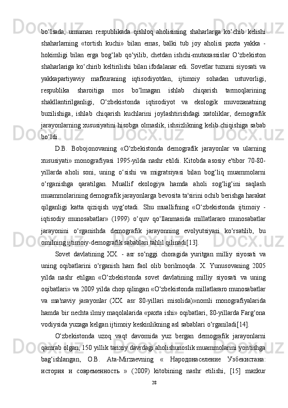 bo‘lsada,   umuman   respublikada   qishloq   aholisining   shaharlarga   ko‘chib   kelishi
shaharlarning   «tortish   kuchi»   bilan   emas,   balki   tub   joy   aholisi   paxta   yakka   -
hokimligi   bilan   erga   bog‘lab   qo‘yilib,   chetdan   ishchi-mutaxassislar   O‘zbekiston
shaharlariga ko‘chirib keltirilishi bilan ifodalanar edi. Sovetlar tuzumi siyosati va
yakkapartiyaviy   mafkuraning   iqtisodiyotdan,   ijtimoiy   sohadan   ustuvorligi,
respublika   sharoitiga   mos   bo‘lmagan   ishlab   chiqarish   tarmoqlarining
shakllantirilganligi,   O‘zbekistonda   iqtisodiyot   va   ekologik   muvozanatning
buzilishiga,   ishlab   chiqarish   kuchlarini   joylashtirishdagi   xatoliklar,   demografik
jarayonlarning xususiyatini hisobga olmaslik, ishsizlikning kelib chiqishiga sabab
bo‘ldi.
D.B.   Bobojonovaning   «O‘zbekistonda   demografik   jarayonlar   va   ularning
xususiyati»   monografiyasi   1995-yilda   nashr   etildi.   Kitobda   asosiy   e'tibor   70-80-
yillarda   aholi   soni,   uning   o‘sishi   va   migratsiyasi   bilan   bog‘liq   muammolarni
o‘rganishga   qaratilgan.   Muallif   ekologiya   hamda   aholi   sog‘lig‘ini   saqlash
muammolarining demografik jarayonlarga bevosita ta'sirini ochib berishga harakat
qilganligi   katta   qiziqish   uyg‘otadi.   Shu   muallifning   «O‘zbekistonda   ijtimoiy   -
iqtisodiy   munosabatlar»   (1999)   o‘quv   qo‘llanmasida   millatlararo   munosabatlar
jarayonini   o‘rganishda   demografik   jarayonning   evolyutsiyasi   ko‘rsatilib,   bu
omilning ijtimoiy-demografik sabablari tahlil qilinadi[13].
Sovet   davlatining   XX.   -   asr   so‘nggi   choragida   yuritgan   milliy   siyosati   va
uning   oqibatlarini   o‘rganish   ham   faol   olib   borilmoqda.   X.   Yunusovaning   2005
yilda   nashr   etilgan   «O‘zbekistonda   sovet   davlatining   milliy   siyosati   va   uning
oqibatlari» va 2009 yilda chop qilingan «O‘zbekistonda millatlararo munosabatlar
va   ma'naviy   jarayonlar   (XX.   asr   80-yillari   misolida)»nomli   monografiyalarida
hamda bir nechta ilmiy maqolalarida «paxta ishi» oqibatlari, 80-yillarda Farg‘ona
vodiysida yuzaga kelgan ijtimoiy keskinlikning asl sabablari o‘rganiladi[14].
O‘zbekistonda   uzoq   vaqt   davomida   yuz   bergan   demografik   jarayonlarni
qamrab olgan, 150 yillik tarixiy davrdagi aholishunoslik muammolarini yoritishga
bag‘ishlangan,   O.B.   Ata-Mirzaevning   «   Народонаселение   Узбекистана :
история   и   современность   »   (2009)   kitobining   nashr   etilishi,   [15]   mazkur
28 