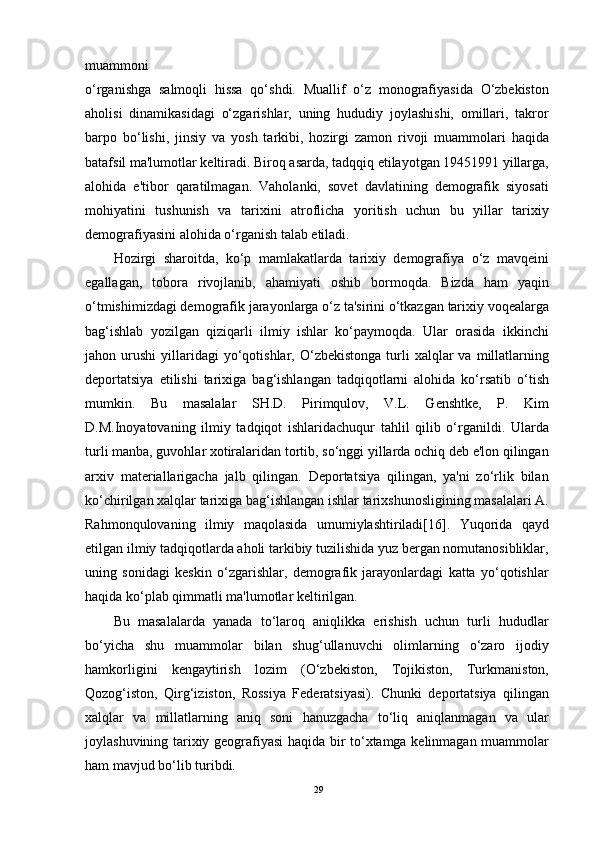 muammoni
o‘rganishga   salmoqli   hissa   qo‘shdi.   Muallif   o‘z   monografiyasida   O‘zbekiston
aholisi   dinamikasidagi   o‘zgarishlar,   uning   hududiy   joylashishi,   omillari,   takror
barpo   bo‘lishi,   jinsiy   va   yosh   tarkibi,   hozirgi   zamon   rivoji   muammolari   haqida
batafsil ma'lumotlar keltiradi. Biroq asarda, tadqqiq etilayotgan 19451991 yillarga,
alohida   e'tibor   qaratilmagan.   Vaholanki,   sovet   davlatining   demografik   siyosati
mohiyatini   tushunish   va   tarixini   atroflicha   yoritish   uchun   bu   yillar   tarixiy
demografiyasini alohida o‘rganish talab etiladi.
Hozirgi   sharoitda,   ko‘p   mamlakatlarda   tarixiy   demografiya   o‘z   mavqeini
egallagan,   tobora   rivojlanib,   ahamiyati   oshib   bormoqda.   Bizda   ham   yaqin
o‘tmishimizdagi demografik jarayonlarga o‘z ta'sirini o‘tkazgan tarixiy voqealarga
bag‘ishlab   yozilgan   qiziqarli   ilmiy   ishlar   ko‘paymoqda.   Ular   orasida   ikkinchi
jahon  urushi   yillaridagi  yo‘qotishlar,  O‘zbekistonga  turli   xalqlar   va  millatlarning
deportatsiya   etilishi   tarixiga   bag‘ishlangan   tadqiqotlarni   alohida   ko‘rsatib   o‘tish
mumkin.   Bu   masalalar   SH.D.   Pirimqulov,   V.L.   Genshtke,   P.   Kim
D.M.Inoyatovaning   ilmiy   tadqiqot   ishlaridachuqur   tahlil   qilib   o‘rganildi.   Ularda
turli manba, guvohlar xotiralaridan tortib, so‘nggi yillarda ochiq deb e'lon qilingan
arxiv   materiallarigacha   jalb   qilingan.   Deportatsiya   qilingan,   ya'ni   zo‘rlik   bilan
ko‘chirilgan xalqlar tarixiga bag‘ishlangan ishlar tarixshunosligining masalalari A.
Rahmonqulovaning   ilmiy   maqolasida   umumiylashtiriladi[16].   Yuqorida   qayd
etilgan ilmiy tadqiqotlarda aholi tarkibiy tuzilishida yuz bergan nomutanosibliklar,
uning   sonidagi   keskin   o‘zgarishlar,   demografik   jarayonlardagi   katta   yo‘qotishlar
haqida ko‘plab qimmatli ma'lumotlar keltirilgan.
Bu   masalalarda   yanada   to‘laroq   aniqlikka   erishish   uchun   turli   hududlar
bo‘yicha   shu   muammolar   bilan   shug‘ullanuvchi   olimlarning   o‘zaro   ijodiy
hamkorligini   kengaytirish   lozim   (O‘zbekiston,   Tojikiston,   Turkmaniston,
Qozog‘iston,   Qirg‘iziston,   Rossiya   Federatsiyasi).   Chunki   deportatsiya   qilingan
xalqlar   va   millatlarning   aniq   soni   hanuzgacha   to‘liq   aniqlanmagan   va   ular
joylashuvining tarixiy geografiyasi haqida bir to‘xtamga kelinmagan muammolar
ham mavjud bo‘lib turibdi.
29 