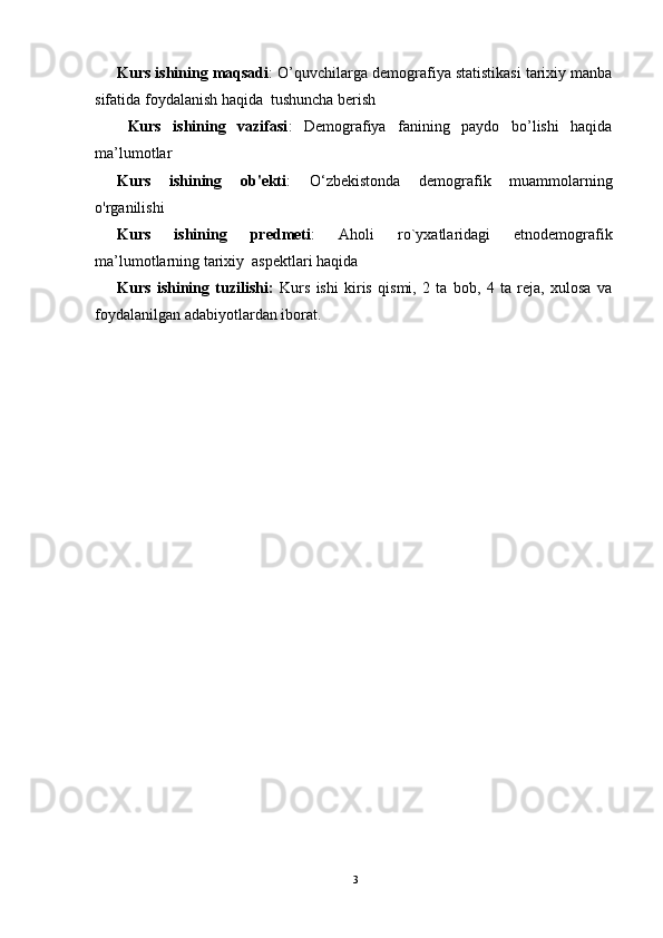 Kurs ishining maqsadi : O’quvchilarga demografiya statistikasi tarixiy manba
sifatida foydalanish haqida  tushuncha berish 
  Kurs   ishining   vazifasi :   Demografiya   fanining   paydo   bo’lishi   haqida
ma’lumotlar
Kurs   ishining   ob'ekti :   O‘zbekistonda   demografik   muammolarning
o'rganilishi
Kurs   ishining   predmeti :   Aholi   ro`yxatlaridagi   etnodemografik
ma’lumotlarning tarixiy  aspektlari haqida
Kurs   ishining   tuzilishi:   Kurs   ishi   kiris   qismi,   2   ta   bob,   4   ta   reja,   xulosa   va
foydalanilgan adabiyotlardan iborat.
3 