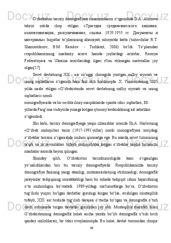 O‘zbekiston tarixiy demografiyasi muammolarini o‘rganishda D.A. Alimova
tahriri   ostida   chop   etilgan   « Трагедия   среднеазиатского   кишлака :
коллективизация ,   раскулачивание ,   ссылка .   1929-1955   гг .   Документы   и
материалы »   hujjatlar   to‘plamining   ahamiyati   nihoyatda   katta   (tuzuvchilar   R.T.
Shamsutdinov,   B.M.   Rasulov.   -   Toshkent,   2006)   bo‘ldi.   To‘plamdan
respublikamizning   markaziy   arxivi   hamda   joylardagi   arxivlar,   Rossiya
Federatsiyasi   va   Ukraina   arxivlaridagi   ilgari   e'lon   etilmagan   materiallar   joy
olgan[17].
Sovet   davlatining   XX   -   asr   so‘nggi   choragida   yuritgan   milliy   siyosati   va
uning   oqibatlarini   o‘rganish   ham   faol   olib   borilmoqda.   X.   Yunusovaning   2005
yilda   nashr   etilgan   «O‘zbekistonda   sovet   davlatining   milliy   siyosati   va   uning
oqibatlari» nomli
monografiyasida va bir nechta ilmiy maqolalarida «paxta ishi» oqibatlari, 80-
yillarda Farg‘ona vodiysida yuzaga kelgan ijtimoiy keskinlikning asl sabablari 
o‘rganiladi.
Shu   kabi,   tarixiy   demografiyaga   yaqin   izlanishlar   orasida   Sh.A.   Haitovning
«O‘zbek   muhojirlari   tarixi   (1917-1991-yillar)   nomli   monografiyasi   xorijdagi
o‘zbeklar tarixini o‘rganishda muhim qimmatga ega. Bu asarda sovet tuzumining
ta'qib   va   zo‘ravonliklari   tufayli   muhojirlikka   ketgan   o‘zbeklar   taqdiri   birlamchi
manbalar asosida bayon qilingan.
Shunday   qilib,   O‘zbekiston   tarixshunosligida   kam   o‘rganilgan
yo‘nalishlaridan   biri   bu   tarixiy   demografiyadir.   Respublikamizda   tarixiy
demografiya   fanining   yangi   ekanligi,   mutaxassislarning   etishmasligi,   demografik
jarayonlar   tadqiqining   murakkabligi   ham   bu   sohada   tadqiqot   ishini   bajarishning
o‘ta   muhimligini   ko‘rsatadi.   1989-yildagi   ma'lumotlarga   ko‘ra,   O‘zbekiston
tug‘ilishi   yuqori   bo‘lgan   davlatlar   guruhigi   kirgan   bo‘lsa,   erishilgan   mustaqillik
tufayli, XXI. asr boshida tug‘ilish darajasi  o‘rtacha bo‘lgan va demografik o‘tish
davri   ostonasida   turgan   davlatlar   guruhidan   joy   oldi.   Mustaqillik   sharofati   bilan
O‘zbekistonning   demografik   holati   ancha   yaxshi   bo‘lib   demografik   o‘tish   hech
qanday  uzilishlarsiz,  bir   tekis  rivojlanmoqda.  Bu  holat, davlat   tomonidan chuqur
30 