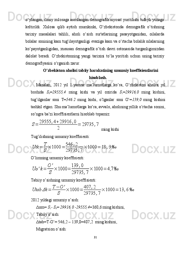 o‘ylangan, ilmiy xulosaga asoslangan demografik siyosat yuritilishi tufayli yuzaga
keltirildi.   Xulosa   qilib   aytish   mumkinki,   O‘zbekistonda   demografik   o‘tishning
tarixiy   masalalari   tahlili,   aholi   o‘sish   sur'atlarining   pasayotganidan,   oilalarda
bolalar sonining kam tug‘ilayotganligi evaziga kam va o‘rtacha bolalik oilalarning
ko‘payotganligidan, xususan demografik o‘tish davri ostonasida turganligimizdan
dalolat   beradi.   O‘zbekistonning   yangi   tarixini   to‘la   yoritish   uchun   uning   tarixiy
demografiyasini o‘rganish zarur.
O’zbekiston aholisi tabiiy harakatining umumiy koeffisientlarini
hisoblash.
Masalan,   2012   yil   1-yanvar   ma’lumotlarga   ko’ra,   O’zbekiston   aholisi   yil
boshida   S
0 = 29555,4   ming   kishi   va   yil   oxirida   S
1 = 29916,0   ming   kishini,
tug’ilganlar   soni   T= 546.2   ming   kishi,   o’lganlar   soni   O’= 139,0   ming   kishini
tashkil etgan. Shu ma’lumotlarga ko’ra, avvalo, aholining yillik o’rtacha sonini,
so’ngra ba’zi koeffisientlarni hisoblab topamiz:S	=	29555	,4+	29916	,0	
2	
=	29735	,7
 ming kishi                                    
Tug’ilishning umumiy koeffisienti:	
Utk	=	T
S	
×	1000	=	546	,2	
29735	,7	
×	1000	=	18	,3	‰
              
O’limning umumiy koeffisienti:	
Uo	'k=	
O	'
S	
×	1000	=	
139	,0	
29735	,7	
×	1000	=	4,7	‰
       
Tabiiy o’sishning umumiy koeffisienti:	
Utab	Δk	=	T	−	O	'	
S	
×	1000	=	407	,2	
29735	,7	
×	1000	=	13	,6	‰
2012 yildagi umumiy o’sish:  
Δ u m=  S
1 -  S
0 =  29916,0  - 29555,4 =360,6 ming kishini,   
Tabiiy o’sish:
Δ tab=T-O’= 546,2 – 139,0=407,2  ming kishini,              
Migratsion o’sish:
31
