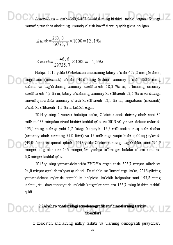 Δ mex= Δ um –   Δ tab=360,6 - 407,2=-46,6 ming kishini   tashkil  etgan. Shunga
muvofiq ravishda aholining umumiy o’sish koeffisienti quyidagicha bo’lgan.
                                             Δ	umk	=	360	,0	
29735	,7	
×	1000	=	12	,1‰
              	
Δ	mexk	=	−	46	,6	
29735	,7	
×	1000	=	−	1,5	‰
                         
Natija: 2012 yilda O’zbekiston aholisining tabiiy o’sishi 407,2 ming kishini,
migratsion   (mexanik)   o’sishi   -46,6   ming   kishini,   umumiy   o’sish   360,6   ming
kishini   va   tug’ilishning   umumiy   koeffitsienti   18,3   ‰   ni,   o’limning   umumiy
koeffitsienti 4,7 ‰ ni, tabiiy o’sishning umumiy koeffitsienti 13,6 ‰ ni va shunga
muvofiq   ravishda   umumiy   o’sish   koeffitsienti   12,1   ‰   ni,   migratsion   (mexanik)
o’sish koeffitsienti -1,5 ‰ ni tashkil etgan.
2014-yilning   1-yanvar   holatiga   ko‘ra,   O‘zbekistonda   doimiy   aholi   soni   30
million 488 mingdan ziyod kishini tashkil qildi va 2013-yil yanvar-dekabr oylarida
495,1   ming   kishiga   yoki   1,7   foizga   ko‘paydi.   15,5   milliondan   ortiq   kishi-shahar
(umumiy   aholi   sonining   51,0  foizi)   va   15  millionga   yaqin  kishi-qishloq   joylarida
(49,0   foizi)   istiqomat   qiladi.   2013-yilda   O‘zbekistondagi   tug‘ilishlar   soni-674,9
mingni,   o‘lganlar   soni-145   mingni,   bir   yoshga   to‘lmagan   bolalar   o‘limi   soni   esa
6,8 mingni tashkil qildi.
2013-yilning   yanvar-dekabrida   FHDYo   organlarida   303,7   mingta   nikoh   va
24,0 mingta ajralish ro‘yxatga olindi. Dastlabki ma’lumotlarga ko‘ra, 2013-yilning
yanvar-dekabr   oylarida   respublika   bo‘yicha   ko‘chib   kelganlar   soni   153,8   ming
kishini, shu davr mobaynida ko‘chib ketganlar soni esa 188,7 ming kishini tashkil
qildi.
2.2Aholi ro`yxatlaridagi etnodemografik ma’lumotlarning tarixiy 
aspektlari
  O‘zbekiston   aholisining   milliy   tarkibi   va   ularning   demografik   jarayonlari
32 