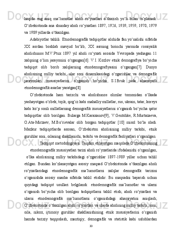 haqida   eng   aniq   ma’lumotlar   aholi   ro‘yxatlari   o‘tkazish   yo‘li   bilan   to‘planadi.
O‘zbekistonda ana shunday aholi ro‘yxatlari 1897, 1926, 1939, 1959, 1970, 1979
va 1989 yillarda o‘tkazilgan.
Adabiyotlar tahlili. Etnodemografik tadqiqotlar  alohida fan yo‘nalishi  sifatida
XX   asrdan   boshlab   mavjud   bo‘lib,   XX   asrning   birinchi   yarmida   rossiyalik
aholishunos   M.V.Ptux   1897   yil   aholi   ro‘yxati   asosida   Yevropada   yashagan   11
xalqning   o‘lim   jarayonini   o‘rgangan[6].   V.I.   Kozlov   etnik   demografiya   bo‘yicha
tadqiqot   olib   borib   xalqlarning   etnodemografiyasini   o‘rgangan[7].   Dunyo
aholisining   milliy   tarkibi,   ular   soni   dinamikasidagi   o‘zgarishlar   va   demografik
jarayonlari   xususiyatlarini   o‘rganish   bo‘yicha   S.I.Bruk   juda   ahamiyatli
etnodemografik asarlar yaratgan[8].
O‘zbekistonda   ham   tarixchi   va   aholishunos   olimlar   tomonidan   o‘lkada
yashayotgan o‘zbek, tojik, qirg‘iz kabi mahalliy millatlar, rus, ukrain, tatar, koreys
kabi ko‘p sonli  millatlarning demografik xususiyatlarini  o‘rganish bo‘yicha qator
tadqiqotlar   olib   borilgan.   Bularga   M.Karaxanov[9],   V.Gentshke,   R.Murtazaeva,
O.Ata-Mirzaev,   M.Bo‘rievalar   olib   borgan   tadqiqotlar   [10]   misol   bo‘la   oladi.
Mazkur   tadqiqotlarda   asosan,   O‘zbekiston   aholisining   milliy   tarkibi,   etnik
guruhlar soni, oilaning shakllanishi, tarkibi va demografik faoliyatlari o‘rganilgan.
Tadqiqot metodologiyasi. Taqdim etilayotgan maqolada O‘zbekistonning
etnodemografik xususiyatlari tarixi aholi ro‘yxatlarida ifodalanishi o‘rganilgan,
  o‘lka   aholisining   milliy   tarkibidagi   o‘zgarishlar   1897-1989   yillar   uchun   tahlil
etilgan.   Bundan   ko‘zlanayotgan   asosiy   maqsad   O‘zbekistonda   o‘tkazilgan   aholi
ro‘yxatlaridagi   etnodemografik   ma’lumotlarni   xalqlar   demografik   tarixini
o‘rganishda   asosiy   manba   sifatida   tahlil   etishdir.   Bu   maqsadni   bajarish   uchun
quyidagi   tadqiqot   usullari   belgilandi:   etnodemografik   ma’lumotlar   va   ularni
o‘rganish   bo‘yicha   olib   borilgan   tadqiqotlarni   tahlil   etish;   aholi   ro‘yxatlari   va
ularni   etnodemografik   ma’lumotlarni   o‘rganishdagi   ahamiyatini   aniqlash;
O‘zbekistonda o‘tkazilgan aholi ro‘yxatlari va ularda aholining milliy tarkibi, soni,
oila,   nikox,   ijtimoiy   guruhlar   shakllanishining   etnik   xususiyatlarini   o‘rganish
hamda   tarixiy   taqqoslash,   mantiqiy,   demografik   va   statistik   kabi   uslublardan
33 