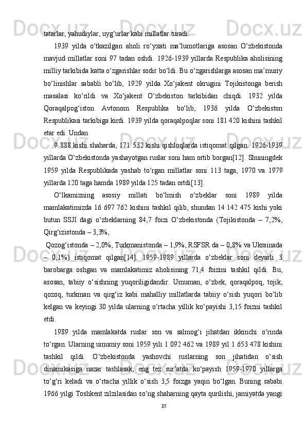 tatarlar, yahudiylar, uyg‘urlar kabi millatlar turadi.
1939   yilda   o‘tkazilgan   aholi   ro‘yxati   ma’lumotlariga   asosan   O‘zbekistonda
mavjud  millatlar  soni   97  tadan  oshdi.  1926-1939  yillarda   Respublika   aholisining
milliy tarkibida katta o‘zgarishlar sodir bo‘ldi. Bu o‘zgarishlarga asosan ma’muriy
bo‘linishlar   sababli   bo‘lib,   1929   yilda   Xo‘jakent   okrugini   Tojikistonga   berish
masalasi   ko‘rildi   va   Xo‘jakent   O‘zbekiston   tarkibidan   chiqdi.   1932   yilda
Qoraqalpog‘iston   Avtonom   Respublika   bo‘lib,   1936   yilda   O‘zbekiston
Respublikasi tarkibiga kirdi. 1939 yilda qoraqalpoqlar soni 181 420 kishini tashkil
etar edi. Undan
9 888 kishi shaharda, 171 532 kishi qishloqlarda istiqomat qilgan. 1926-1939
yillarda O‘zbekistonda yashayotgan ruslar soni ham ortib borgan[12]. Shuningdek
1959   yilda   Respublikada   yashab   to‘rgan   millatlar   soni   113   taga,   1970   va   1979
yillarda 120 taga hamda 1989 yilda 125 tadan ortdi[13].
O‘lkamizning   asosiy   millati   bo‘lmish   o‘zbeklar   soni   1989   yilda
mamlakatimizda 16 697 762 kishini tashkil qilib, shundan 14 142 475 kishi yoki
butun   SSJI   dagi   o‘zbeklarning   84,7   foizi   O‘zbekistonda   (Tojikistonda   –   7,2%,
Qirg‘izistonda – 3,3%,
  Qozog‘istonda – 2,0%, Turkmanistonda – 1,9%, RSFSR da – 0,8% va Ukrainada
–   0,1%)   istiqomat   qilgan[14].   1959-1989   yillarda   o‘zbeklar   soni   deyarli   3
barobarga   oshgan   va   mamlakatimiz   aholisining   71,4   foizini   tashkil   qildi.   Bu,
asosan,   tabiiy   o‘sishning   yuqoriligidandir.   Umuman,   o‘zbek,   qoraqalpoq,   tojik,
qozoq,   turkman   va   qirg‘iz   kabi   mahalliy   millatlarda   tabiiy   o‘sish   yuqori   bo‘lib
kelgan  va keyingi   30 yilda  ularning  o‘rtacha  yillik ko‘payishi   3,15 foizni  tashkil
etdi.
1989   yilda   mamlakatda   ruslar   son   va   salmog‘i   jihatdan   ikkinchi   o‘rinda
to‘rgan. Ularning umumiy soni 1959 yili 1 092 462 va 1989 yil 1 653 478 kishini
tashkil   qildi.   O‘zbekistonda   yashovchi   ruslarning   son   jihatidan   o‘sish
dinamikasiga   nazar   tashlasak,   eng   tez   sur’atda   ko‘payish   1959-1970   yillarga
to‘g‘ri   keladi   va   o‘rtacha   yillik   o‘sish   3,5   foizga   yaqin   bo‘lgan.   Buning   sababi
1966 yilgi Toshkent zilzilasidan so‘ng shaharning qayta qurilishi, jamiyatda yangi
35 