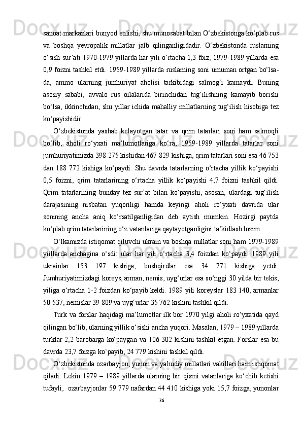 sanoat markazlari bunyod etilishi, shu munosabat bilan O‘zbekistonga ko‘plab rus
va   boshqa   yevropalik   millatlar   jalb   qilinganligidadir.   O‘zbekistonda   ruslarning
o‘sish sur’ati 1970-1979 yillarda har yili o‘rtacha 1,3 foiz, 1979-1989 yillarda esa
0,9 foizni tashkil etdi. 1959-1989 yillarda ruslarning soni umuman ortgan bo‘lsa-
da,   ammo   ularning   jumhuriyat   aholisi   tarkibidagi   salmog‘i   kamaydi.   Buning
asosiy   sababi,   avvalo   rus   oilalarida   birinchidan   tug‘ilishning   kamayib   borishi
bo‘lsa, ikkinchidan, shu yillar ichida mahalliy millatlarning tug‘ilish hisobiga tez
ko‘payishidir.
O‘zbekistonda   yashab   kelayotgan   tatar   va   qrim   tatarlari   soni   ham   salmoqli
bo‘lib,   aholi   ro‘yxati   ma’lumotlariga   ko‘ra,   1959-1989   yillarda   tatarlar   soni
jumhuriyatimizda 398 275 kishidan 467 829 kishiga, qrim tatarlari soni esa 46 753
dan 188  772 kishiga  ko‘paydi.  Shu  davrda tatarlarning o‘rtacha  yillik ko‘payishi
0,5   foizni,   qrim   tatarlarining   o‘rtacha   yillik   ko‘payishi   4,7   foizni   tashkil   qildi.
Qrim   tatarlarining   bunday   tez   sur’at   bilan   ko‘payishi,   asosan,   ulardagi   tug‘ilish
darajasining   nisbatan   yuqoriligi   hamda   keyingi   aholi   ro‘yxati   davrida   ular
sonining   ancha   aniq   ko‘rsatilganligidan   deb   aytish   mumkin.   Hozirgi   paytda
ko‘plab qrim tatarlarining o‘z vatanlariga qaytayotganligini ta’kidlash lozim.
O‘lkamizda istiqomat qiluvchi ukrain va boshqa millatlar soni ham 1979-1989
yiillarda   anchagina   o‘sdi:   ular   har   yili   o‘rtacha   3,4   foizdan   ko‘paydi.   1989   yili
ukrainlar   153   197   kishiga,   boshqirdlar   esa   34   771   kishiga   yetdi.
Jumhuriyatimizdagi koreys, arman, nemis, uyg‘urlar esa so‘nggi 30 yilda bir tekis,
yiliga o‘rtacha 1-2 foizdan ko‘payib keldi. 1989 yili koreyslar 183 140, armanlar
50 537, nemislar 39 809 va uyg‘urlar 35 762 kishini tashkil qildi.
Turk va forslar haqidagi ma’lumotlar ilk bor 1970 yilgi aholi ro‘yxatida qayd
qilingan bo‘lib, ularning yillik o‘sishi ancha yuqori. Masalan, 1979 – 1989 yillarda
turklar  2,2 barobarga  ko‘paygan  va 106 302 kishini  tashkil  etgan.  Forslar  esa  bu
davrda 23,7 foizga ko‘payib, 24 779 kishini tashkil qildi.
O‘zbekistonda ozarbayjon, yunon va yahudiy millatlari vakillari ham istiqomat
qiladi.  Lekin  1979  –  1989  yillarda  ularning  bir  qismi  vatanlariga  ko‘chib  ketishi
tufayli,  ozarbayjonlar 59 779 nafardan 44 410 kishiga yoki 15,7 foizga, yunonlar
36 