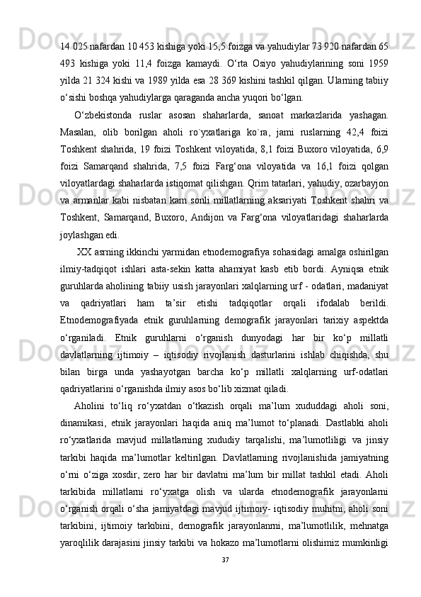14 025 nafardan 10 453 kishiga yoki 15,5 foizga va yahudiylar 73 920 nafardan 65
493   kishiga   yoki   11,4   foizga   kamaydi.   O‘rta   Osiyo   yahudiylarining   soni   1959
yilda 21 324 kishi va 1989 yilda esa 28 369 kishini tashkil qilgan. Ularning tabiiy
o‘sishi boshqa yahudiylarga qaraganda ancha yuqori bo‘lgan.
O‘zbekistonda   ruslar   asosan   shaharlarda,   sanoat   markazlarida   yashagan.
Masalan,   olib   borilgan   aholi   ro`yxatlariga   ko`ra,   jami   ruslarning   42,4   foizi
Toshkent  shahrida, 19 foizi Toshkent  viloyatida, 8,1 foizi  Buxoro viloyatida, 6,9
foizi   Samarqand   shahrida,   7,5   foizi   Farg‘ona   viloyatida   va   16,1   foizi   qolgan
viloyatlardagi shaharlarda istiqomat qilishgan. Qrim tatarlari, yahudiy, ozarbayjon
va   armanlar   kabi   nisbatan   kam   sonli   millatlarning   aksariyati   Toshkent   shahri   va
Toshkent,   Samarqand,   Buxoro,   Andijon   va   Farg‘ona   viloyatlaridagi   shaharlarda
joylashgan edi.
  XX asrning ikkinchi yarmidan etnodemografiya sohasidagi amalga oshirilgan
ilmiy-tadqiqot   ishlari   asta-sekin   katta   ahamiyat   kasb   etib   bordi.   Ayniqsa   etnik
guruhlarda aholining tabiiy usish jarayonlari xalqlarning urf - odatlari, madaniyat
va   qadriyatlari   ham   ta’sir   etishi   tadqiqotlar   orqali   ifodalab   berildi.
Etnodemografiyada   etnik   guruhlarning   demografik   jarayonlari   tarixiy   aspektda
o‘rganiladi.   Etnik   guruhlarni   o‘rganish   dunyodagi   har   bir   ko‘p   millatli
davlatlarning   ijtimoiy   –   iqtisodiy   rivojlanish   dasturlarini   ishlab   chiqishda,   shu
bilan   birga   unda   yashayotgan   barcha   ko‘p   millatli   xalqlarning   urf-odatlari
qadriyatlarini o‘rganishda ilmiy asos bo‘lib xizmat qiladi.
Aholini   to‘liq   ro‘yxatdan   o‘tkazish   orqali   ma’lum   xududdagi   aholi   soni,
dinamikasi,   etnik   jarayonlari   haqida   aniq   ma’lumot   to‘planadi.   Dastlabki   aholi
ro‘yxatlarida   mavjud   millatlarning   xududiy   tarqalishi,   ma’lumotliligi   va   jinsiy
tarkibi   haqida   ma’lumotlar   keltirilgan.   Davlatlarning   rivojlanishida   jamiyatning
o‘rni   o‘ziga   xosdir,   zero   har   bir   davlatni   ma’lum   bir   millat   tashkil   etadi.   Aholi
tarkibida   millatlarni   ro‘yxatga   olish   va   ularda   etnodemografik   jarayonlarni
o‘rganish  orqali  o‘sha jamiyatdagi  mavjud ijtimoiy-  iqtisodiy  muhitni, aholi  soni
tarkibini,   ijtimoiy   tarkibini,   demografik   jarayonlanrni,   ma’lumotlilik,   mehnatga
yaroqlilik darajasini jinsiy tarkibi va hokazo ma’lumotlarni olishimiz mumkinligi
37 