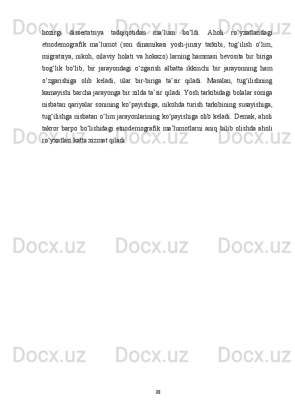 hozirgi   dissertatsiya   tadqiqotidan   ma’lum   bo‘ldi.   Aholi   ro‘yxatlaridagi
etnodemografik   ma’lumot   (son   dinamikasi   yosh-jinsiy   tarkibi,   tug‘ilish   o‘lim,
migratsiya,   nikoh,   oilaviy   holati   va   hokazo)   larning   hammasi   bevosita   bir   biriga
bog‘lik   bo‘lib,   bir   jarayondagi   o‘zgarish   albatta   ikkinchi   bir   jarayonning   ham
o‘zgarishiga   olib   keladi,   ular   bir-biriga   ta’sir   qiladi.   Masalan,   tug‘ilishning
kamayishi barcha jarayonga bir xilda ta’sir qiladi. Yosh tarkibidagi bolalar soniga
nisbatan   qariyalar   sonining   ko‘payishiga,   nikohda   turish   tarkibining   susayishiga,
tug‘ilishga nisbatan o‘lim jarayonlarining ko‘payishiga olib keladi. Demak, aholi
takror   barpo   bo‘lishidagi   etnodemografik   ma’lumotlarni   aniq   bilib   olishda   aholi
ro‘yxatlari katta xizmat qiladi.
38