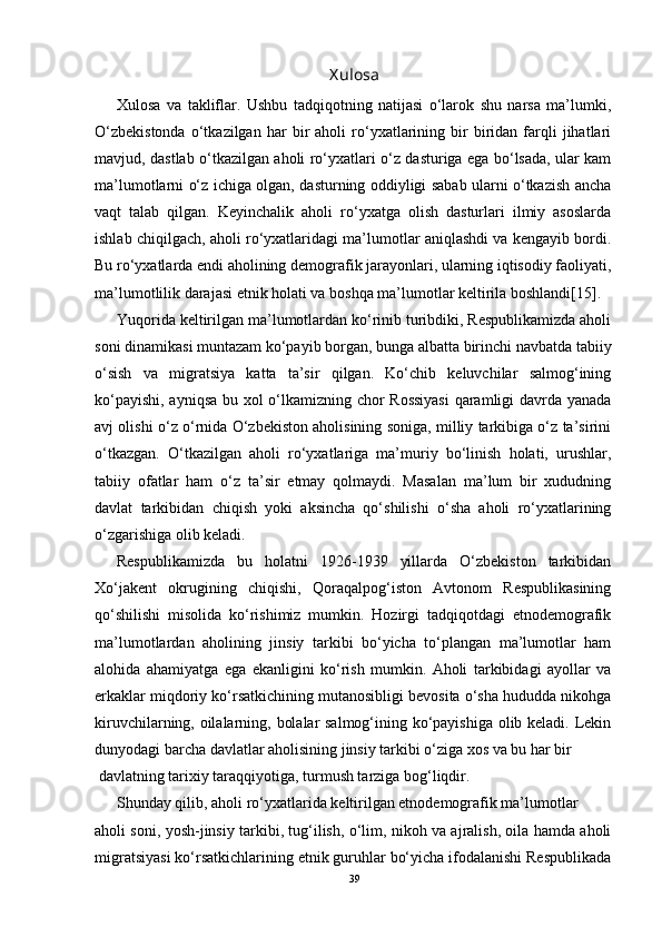 Xulosa
Xulosa   va   takliflar.   Ushbu   tadqiqotning   natijasi   o‘larok   shu   narsa   ma’lumki,
O‘zbekistonda   o‘tkazilgan   har   bir   aholi   ro‘yxatlarining  bir   biridan  farqli   jihatlari
mavjud, dastlab o‘tkazilgan aholi ro‘yxatlari o‘z dasturiga ega bo‘lsada, ular kam
ma’lumotlarni o‘z ichiga olgan, dasturning oddiyligi sabab ularni o‘tkazish ancha
vaqt   talab   qilgan.   Keyinchalik   aholi   ro‘yxatga   olish   dasturlari   ilmiy   asoslarda
ishlab chiqilgach, aholi ro‘yxatlaridagi ma’lumotlar aniqlashdi va kengayib bordi.
Bu ro‘yxatlarda endi aholining demografik jarayonlari, ularning iqtisodiy faoliyati,
ma’lumotlilik darajasi etnik holati va boshqa ma’lumotlar keltirila boshlandi[15].
Yuqorida keltirilgan ma’lumotlardan ko‘rinib turibdiki, Respublikamizda aholi
soni dinamikasi muntazam ko‘payib borgan, bunga albatta birinchi navbatda tabiiy
o‘sish   va   migratsiya   katta   ta’sir   qilgan.   Ko‘chib   keluvchilar   salmog‘ining
ko‘payishi, ayniqsa bu xol o‘lkamizning chor Rossiyasi  qaramligi davrda yanada
avj olishi o‘z o‘rnida O‘zbekiston aholisining soniga, milliy tarkibiga o‘z ta’sirini
o‘tkazgan.   O‘tkazilgan   aholi   ro‘yxatlariga   ma’muriy   bo‘linish   holati,   urushlar,
tabiiy   ofatlar   ham   o‘z   ta’sir   etmay   qolmaydi.   Masalan   ma’lum   bir   xududning
davlat   tarkibidan   chiqish   yoki   aksincha   qo‘shilishi   o‘sha   aholi   ro‘yxatlarining
o‘zgarishiga olib keladi.
Respublikamizda   bu   holatni   1926-1939   yillarda   O‘zbekiston   tarkibidan
Xo‘jakent   okrugining   chiqishi,   Qoraqalpog‘iston   Avtonom   Respublikasining
qo‘shilishi   misolida   ko‘rishimiz   mumkin.   Hozirgi   tadqiqotdagi   etnodemografik
ma’lumotlardan   aholining   jinsiy   tarkibi   bo‘yicha   to‘plangan   ma’lumotlar   ham
alohida   ahamiyatga   ega   ekanligini   ko‘rish   mumkin.   Aholi   tarkibidagi   ayollar   va
erkaklar miqdoriy ko‘rsatkichining mutanosibligi bevosita o‘sha hududda nikohga
kiruvchilarning, oilalarning, bolalar salmog‘ining ko‘payishiga olib keladi. Lekin
dunyodagi barcha davlatlar aholisining jinsiy tarkibi o‘ziga xos va bu har bir
  davlatning tarixiy taraqqiyotiga, turmush tarziga bog‘liqdir.
Shunday qilib, aholi ro‘yxatlarida keltirilgan etnodemografik ma’lumotlar
aholi soni, yosh-jinsiy tarkibi, tug‘ilish, o‘lim, nikoh va ajralish, oila hamda aholi
migratsiyasi ko‘rsatkichlarining etnik guruhlar bo‘yicha ifodalanishi Respublikada
39 