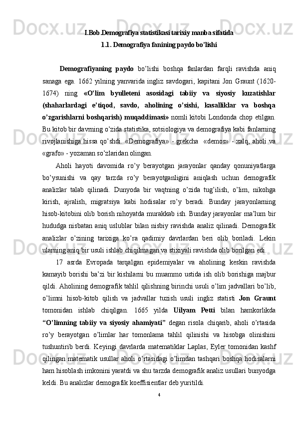 I.Bob.Demografiya statistikasi tarixiy manba sifatida
1. 1 .  Demografiya  fani ning paydo bo’lishi
  Demografiyaning   paydo   bo’lishi   boshqa   fanlardan   farqli   ravishda   aniq
sanaga   ega.   1662   yilning   yanvarida   ingliz   savdogari,   kapitani   Jon   G raunt   (1620-
1674)   ning   «O’lim   byulleteni   asosidagi   tabiiy   va   siyosiy   kuzatishlar
(shaharlardagi   e’tiqod,   savdo,   aholining   o’sishi,   kasalliklar   va   boshqa
o’zgarishlarni  boshqarish) muqaddimasi»   nomli kitobi Londonda chop etilgan.
Bu kitob bir davrning o’zida statistika, sotsiologiya va demografiya kabi fanlarning
rivojlanishiga   hissa   qo’shdi.   «Demografiya»   -   grekcha     «demos»   -   xalq,   aholi   va
«grafo» - yozaman so’zlaridan olingan.  
Aholi   hayoti   davomida   ro’y   berayotgan   jarayonlar   qanday   qonuniyatlarga
bo’ysunishi   va   qay   tarzda   ro’y   berayotganligini   aniqlash   uchun   demografik
analizlar   talab   qilinadi.   Dunyoda   bir   vaqtning   o’zida   tug’ilish,   o’lim,   nikohga
kirish,   ajralish,   migratsiya   kabi   hodisalar   ro’y   beradi.   Bunday   jarayonlarning
hisob-kitobini olib borish nihoyatda murakkab ish. Bunday jarayonlar ma’lum bir
hududga   nisbatan   aniq   uslublar   bilan   nisbiy   ravishda   analiz   qilinadi.   Demografik
analizlar   o’zining   tarixiga   ko’ra   qadimiy   davrlardan   beri   olib   boriladi.   Lekin
ularning aniq bir usuli ishlab chiqilmagan va stixiyali ravishda olib borilgan edi. 
17   asrda   Evropada   tarqalgan   epidemiyalar   va   aholining   keskin   ravishda
kamayib borishi  ba’zi  bir  kishilarni  bu muammo ustida  ish olib borishiga  majbur
qildi. Aholining demografik tahlil qilishning birinchi usuli o’lim jadvallari bo’lib,
o’limni   hisob-kitob   qilish   va   jadvallar   tuzish   usuli   ingliz   statisti   Jon   Graunt
tomonidan   ishlab   chiqilgan.   1665   yilda   Uilyam   Petti   bilan   hamkorlikda
“O’limning   tabiiy   va   siyosiy   ahamiyati”   degan   risola   chiqarib,   aholi   o’rtasida
ro’y   berayotgan   o’limlar   har   tomonlama   tahlil   qilinishi   va   hisobga   olinishini
tushuntirib   berdi.   Keyingi   davrlarda   matematiklar   Laplas,   Eyler   tomonidan   kashf
qilingan  matematik  usullar   aholi   o’rtasidagi   o’limdan  tashqari  boshqa  hodisalarni
ham hisoblash imkonini yaratdi va shu tarzda demografik analiz usullari bunyodga
keldi. Bu analizlar demografik koeffisientlar deb yuritildi.
4 