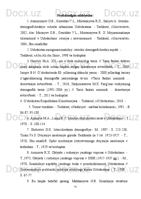 Foydalanilgan adabiyotlar:
1.   Atamirzayev O.B., Gentshke V.L., Murtazayeva R.X., Saliyev A. Istoriko-
demograficheskiye   ocherki   urbanizasii   Uzbekistana.   -   Tashkent,   «Universitet»,
2002;   Ata-   Mirzayev   O.B.,   Gentshke   V.L.,   Murtazayeva   R.   X.   Mejnasionalnaya
tolerantnost   v   Uzbekistane:   istoriya   i   sovremennost.   -   Tashkent,   «Universitet»,
2004; Shu mualliflar.
2.   Uzbekistan mnogonasionalnbiy: istoriko-demograficheskiy aspekt. -
Tashkent, «Abu Ali ibn Sino», 1998 va boshqalar.
3.   Hayitov Sh.A. XX - asr o‘zbek muhojirligi tarixi. //  Tarix fanlari doktori
ilmiy   darajasini   olish   uchun   taqdim   etilgan   dissertasiya   avtoreferati.   -   T.,   2009;
Isoqov B.N. O‘zbekistonda 80- yillarning ikkinchi yarmi - 2000 yillardagi tarixiy
o‘zgarishlarning   demografik   jarayonlarga   ta’siri.   //Tarix   fanlari   nomzodi   ....
dissertasiya   avtoreferati.   -   T.,   2010;   Xadjimuratova   M.X.   Farg‘ona   vodiysining
demografik   tarixi   (1991-2006   yy.)   //   Tarix   fanlari   nomzodi   ...   dissertasiya
avtoreferati. - T., 2011 va boshqalar.
4.   O‘zbekiston Respublikasi Konstitusiyasi. - Toshkent, «O‘zbekiston», 2010. -
5.   Temur tuzuklari. - Toshkent, «Nashriyot - matbaa birlashmasi», 1991. - B.
86-87, 95-100.
6.   Axunova M.A., Lunin B.V. Istoriya istoricheskix nauk v Uzbekistane. - T., 
1970. - S. 100-114.
7.   Shelestov   D.K.   Istoricheskaya   demografiya.-   M.,   1987.-   S.   223-230;
Timm.Ye.S.   Dvijeniye   naseleniya   goroda   Tashkenta   za   5   let.   1923-1927.   -   T.,
1928;   Shu   muallifl.   Opbit   izucheniya   yestestvennogo   dvijeniya   naseleniya   v
kishlakax. - T., 1929 va boshqalar.
8.   Aminova   R.X.   Oktyabr   i   resheniye   jenskogo   voprosa   v   Uzbekistane.   -
T.,1975; Oktyabr i resheniye jenskogo voprosa v SSSR (1917-1937 gg.). - M.,
1978;   Sosialnbiye   aspektbi   jenskogo   truda   v   prombishlennosti   Uzbekistana   //
Sovremennbiye problembi razvitiya rabochego klassa Uzbekistana. - T., 1989. -
S. 67-77.
9.   Bu   haqda   batafsil   qarang:   Mahkamova   N.R.   Sosialnaya   struktura
41