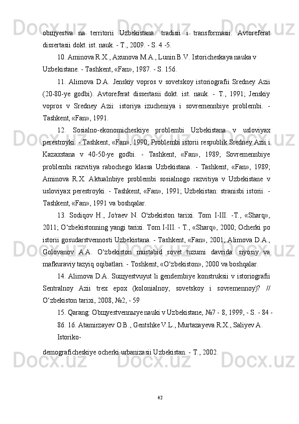 ob щ yestva   na   territorii   Uzbekistana:   tradisii   i   transformasii.   Avtoreferat
dissertasii dokt. ist. nauk. - T., 2009. - S. 4 -5.
10.   Aminova R.X., Axunova M.A., Lunin B.V. Istoricheskaya nauka v 
Uzbekistane. - Tashkent, «Fan», 1987. - S. 156.
11.   Alimova   D.A.   Jenskiy   vopros   v   sovetskoy   istoriografii   Sredney   Azii
(20-80-ye   godbi).   Avtoreferat   dissertasii   dokt.   ist.   nauk.   -   T.,   1991;   Jenskiy
vopros   v   Sredney   Azii:   istoriya   izucheniya   i   sovremennbiye   problembi.   -
Tashkent, «Fan», 1991.
12.   Sosialno-ekonomicheskiye   problembi   Uzbekistana   v   usloviyax
perestroyki. - Tashkent, «Fan», 1990; Problembi istorii respublik Sredney Azii i
Kazaxstana   v   40-50-ye   godbi.   -   Tashkent,   «Fan»,   1989;   Sovremennbiye
problembi   razvitiya   rabochego   klassa   Uzbekistana.   -   Tashkent,   «Fan»,   1989;
Aminova   R.X.   Aktualnbiye   problembi   sosialnogo   razvitiya   v   Uzbekistane   v
usloviyax   perestroyki.   -   Tashkent,   «Fan»,   1991;   Uzbekistan:   stranisbi   istorii.   -
Tashkent, «Fan», 1991 va boshqalar.
13.   Sodiqov   H.,   Jo'raev   N.   O'zbekiston   tarixi.   Tom   I-III.   -T.,   «Sharq»,
2011; O‘zbekistonning yangi tarixi. Tom I-III. - T., «Sharq», 2000; Ocherki po
istorii gosudarstvennosti Uzbekistana. - Tashkent, «Fan», 2001; Alimova D.A.,
Golovanov   A.A.   O‘zbekiston   mustabid   sovet   tuzumi   davrida:   siyosiy   va
mafkuraviy tazyiq oqibatlari. - Toshkent, «O‘zbekiston», 2000 va boshqalar.
14.   Alimova D.A. Su щ yestvuyut li gendernbiye konstruksii v istoriografii
Sentralnoy   Azii   trex   epox   (kolonialnoy,   sovetskoy   i   sovremennoy)?   //
O‘zbekiston tarixi, 2008, №2, - 59
15.   Qarang: Ob щ yestvenn ы ye nauki v Uzbekistane, №7 - 8, 1999, - S. - 84 - 
86. 16.   Atamirzayev O.B., Gentshke V.L., Murtazayeva R.X., Saliyev A. 
Istoriko-
demograficheskiye ocherki urbanizasii Uzbekistan. - T., 2002.
42