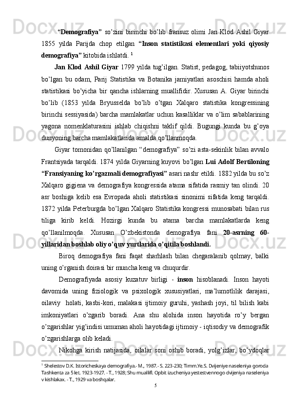   “Demografiya”   so’zini   birinchi   bo’lib   fransuz   olimi   Jan   Klod   Ashil   Giyar
1855   yilda   Parijda   chop   etilgan   “Inson   statistikasi   elementlari   yoki   qiyosiy
demografiya”  kitobida ishlatdi.  1
Jan Klod Ashil Giyar   1799 yilda tug’ilgan. Statist, pedagog, tabiiyotshunos
bo’lgan   bu   odam,   Parij   Statistika   va   Botanika   jamiyatlari   asoschisi   hamda   aholi
statistikasi   bo’yicha   bir   qancha   ishlarning   muallifidir.   Xususan   A.   Giyar   birinchi
bo’lib   (1853   yilda   Bryusselda   bo’lib   o’tgan   Xalqaro   statistika   kongressining
birinchi  sessiyasida)  barcha mamlakatlar  uchun kasalliklar  va o’lim  sabablarining
yagona   nomenklaturasini   ishlab   chiqishni   taklif   qildi.   Bugungi   kunda   bu   g’oya
dunyoning barcha mamlakatlarida amalda qo’llanmoqda. 
Giyar  tomonidan qo’llanilgan  “demografiya”  so’zi   asta-sekinlik  bilan avvalo
Frantsiyada tarqaldi. 1874 yilda Giyarning kuyovi bo’lgan   Lui Adolf Bertiloning
“Fransiyaning ko’rgazmali demografiyasi”  asari nashr etildi. 1882 yilda bu so’z
Xalqaro  gigiena   va   demografiya   kongressida   atama   sifatida  rasmiy   tan   olindi.   20
asr   boshiga   kelib   esa   Evropada   aholi   statistikasi   sinonimi   sifatida   keng   tarqaldi.
1872 yilda Peterburgda bo’lgan Xalqaro Statistika kongressi munosabati bilan rus
tiliga   kirib   keldi.   Hozirgi   kunda   bu   atama   barcha   mamlakatlarda   keng
qo’llanilmoqda.   Xususan   O’zbekistonda   demografiya   fani   20-asrning   60-
yillaridan boshlab oliy o’quv yurtlarida o’qitila boshlandi. 
Biroq   demografiya   fani   faqat   sharhlash   bilan   chegaralanib   qolmay,   balki
uning o’rganish doirasi bir muncha keng va chuqurdir.
Demografiyada   asosiy   kuzatuv   birligi   -   inson   hisoblanadi.   Inson   hayoti
davomida   uning   fiziologik   va   psixologik   xususiyatlari,   ma’lumotlilik   darajasi,
oilaviy     h olati,   kasbi-kori,   malakasi   ijtimoiy   guruhi,   yashash   joyi,   til   bilish   kabi
imkoniyatlari   o’zgarib   boradi.   Ana   shu   alohida   inson   hayotida   ro’y   bergan
o’zgarishlar yig’indisi umuman aholi  h ayotidagi ijtimoiy - iqtisodiy va demografik
o’zgarishlarga olib keladi. 
Nikohga   kirish   natijasida,   oilalar   soni   oshib   boradi,   yolg’izlar,   bo’ydoqlar
1
  Shelestov D.K. Istoricheskaya demografiya.- M., 1987.- S. 223-230; Timm.Ye.S. Dvijeniye naseleniya goroda 
Tashkenta za 5 let. 1923-1927. - T., 1928; Shu muallifl. Opbit izucheniya yestestvennogo dvijeniya naseleniya
v kishlakax. - T., 1929 va boshqalar.
5 