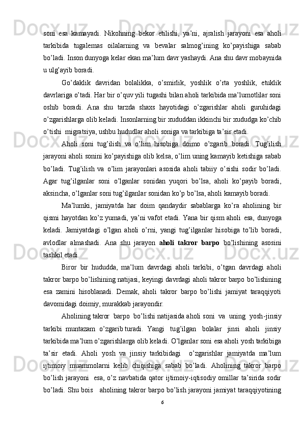 soni   esa   kamayadi.   Nikohning   bekor   etilishi,   ya’ni,   ajralish   jarayoni   esa   aholi
tarkibida   tugalemas   oilalarning   va   bevalar   salmog’ining   ko’payishiga   sabab
bo’ladi.  Inson dunyoga kelar ekan ma’lum davr yashaydi. Ana shu davr mob a ynida
u ulg’ayib boradi. 
Go’daklik   davridan   bolalikka,   o’smirlik,   yoshlik   o’rta   yoshlik,   etuklik
davrlariga o’tadi.  Har bir o’quv yili tugashi bilan aholi tarkibida ma’lumotlilar soni
oshib   boradi.   Ana   shu   tarzda   shaxs   hayotidagi   o’zgarishlar   aholi   guruhidagi
o’zgarishlarga olib keladi. Insonlarning bir xududdan ikkinchi bir xududga ko’chib
o’tishi  migratsiya, ushbu hududlar aholi soniga va tarkibiga ta’sir etadi.
Aholi   soni   tug’ilish   va   o’lim   hisobiga   doimo   o’zgarib   boradi.   Tug’ilish
jarayoni aholi sonini ko’payishiga olib kelsa, o’lim uning kamayib ketishiga sabab
bo’ladi.   Tug’ilish   va   o’lim   jarayonlari   asosida   aholi   tabiiy   o’sishi   sodir   bo’ladi.
Agar   tug’ilganlar   soni   o’lganlar   sonidan   yuqori   bo’lsa,   aholi   ko’payib   boradi,
aksincha, o’lganlar soni tug’ilganlar sonidan ko’p bo’lsa, aholi kamayib boradi.
Ma’lumki,   jamiyatda   har   doim   qandaydir   sabablarga   ko’ra   aholining   bir
qismi hayotdan ko’z yumadi, ya’ni vafot etadi. Yana bir qism  aholi   e sa, dunyoga
keladi.   Jamiyatdagi   o’lgan   aholi   o’rni,   yangi   tug’ilganlar   hisobiga   to’lib   boradi,
avlodlar   almashadi.   Ana   shu   jarayon   aholi   takror   barpo   bo’lishining   asosini
tashkil etadi.
Biror   bir   hududda,   ma’lum   davrdagi   aholi   tarkibi,   o’tgan   davrdagi   aholi
takror barpo bo’lishining natijasi, keyingi davrdagi aholi takror barpo bo’lishining
e sa   zamini   hisoblanadi.   Demak,   aholi   takror   barpo   bo’lishi   jamiyat   taraqqiyoti
davomidagi doimiy, murakkab jarayondir.
Aholining takror  barpo  bo’lishi natijasida aholi soni  va  uning  yosh - jinsiy
tarkibi  muntazam  o’zgarib turadi.  Yangi   tu g’ ilgan   bolalar   jinsi   aholi   jinsiy
tarkibida ma’lum o’zgarishlarga olib keladi. O’lganlar soni esa aholi yosh tarkibiga
ta’sir   etadi.   Aholi   yosh   va   jinsiy   tarkibidagi     o’zgarishlar   jamiyatda   ma’lum
ijtimoiy   muammolarni   kelib   chiqishiga   sabab   bo’ladi.   Aholining   takror   barpo
bo’lish jarayoni    esa,  o’z navbatida qator  ijtimoiy-iqtisodiy omillar ta’sirida sodir
bo’ladi. Shu bois     aholining takror barpo bo’lish jarayoni jamiyat taraqqiyotining
6 