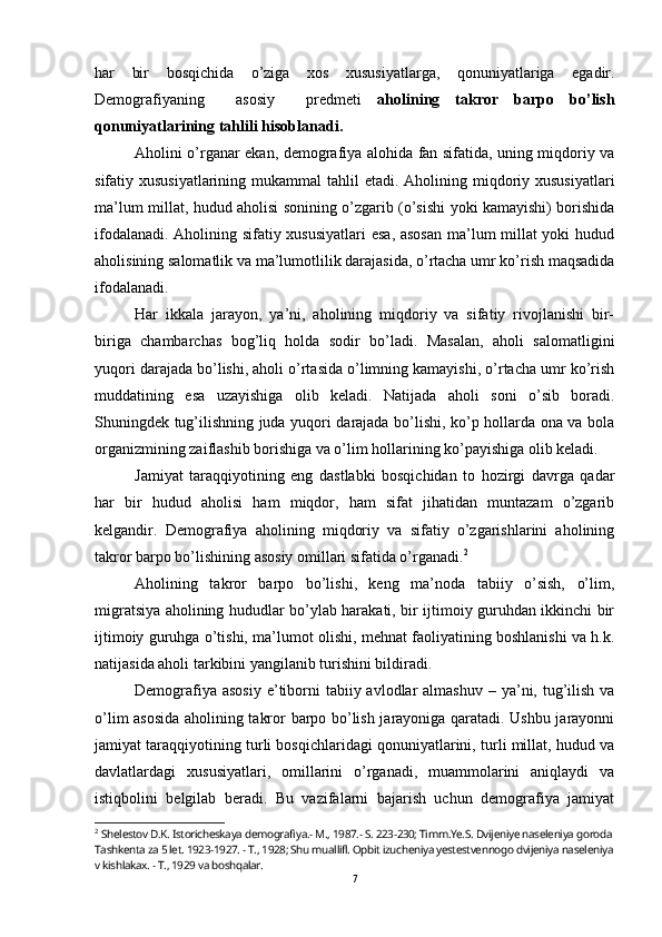 har   bir   bosqichida   o’ziga   xos   xususiyatlarga,   qonuniyatlariga   egadir.
Demografiyaning     asosiy     predmeti   aholining   takror   barpo   bo’lish
qonuniyatlarining tahlili h i soblanadi. 
Aholini o’rganar ekan, demografiya alohida fan sifatida, uning miqdoriy va
sifatiy xususiyatlarining mukammal  tahlil etadi.   Aholining miqdoriy xususiyatlari
ma’lum millat, hudud aholisi sonining o’zgarib (o’sishi yoki kamayishi) borishida
ifodalanadi. Aholining sifatiy xususiyatlari  esa, asosan  ma’lum millat yoki hudud
aholisining salomatlik va ma’lumotlilik darajasida, o’rtacha umr ko’rish maqsadida
ifodalanadi.
Har   ikkala   jarayon,   ya’ni,   aholining   miqdoriy   va   sifatiy   rivojlanishi   bir-
biriga   chambarchas   bog’liq   holda   sodir   bo’ladi.   Masalan,   aholi   salomatligini
yuqori darajada bo’lishi, aholi o’rtasida o’limning kamayishi, o’rtacha umr ko’rish
muddatining   esa   uzayishiga   olib   keladi.   Natijada   aholi   soni   o’sib   boradi.
Shuningdek tug’ilishning juda yuqori darajada bo’lishi, ko’p hollarda ona va bola
organizmining zaiflashib borishiga va o’lim hollarining ko’payishiga olib keladi.
Jamiyat   taraqqiyotining   eng   dastlabki   bosqichidan   to   hozirgi   davrga   qadar
har   bir   hudud   aholisi   ham   miqdor,   ham   sifat   jihatidan   muntazam   o’zgarib
kelgandir.   Demografiya   aholining   miqdoriy   va   sifatiy   o’zgarishlarini   aholining
takror barpo bo’lishining asosiy omillari sifatida o’rganadi. 2
Aholining   takror   barpo   bo’lishi,   keng   ma’noda   tabiiy   o’sish,   o’lim,
migratsiya aholining hududlar bo’ylab harakati, bir ijtimoiy guruhdan ikkinchi bir
ijtimoiy guruhga o’tishi, ma’lumot olishi, mehnat faoliyatining boshlanishi va h.k.
natijasida aholi tarkibini yangilanib turishini bildiradi.
Demografiya asosiy  e’tiborni  tabiiy avlodlar  almashuv  – ya’ni, tug’ilish va
o’lim asosida aholining takror barpo bo’lish jarayoniga qaratadi. Ushbu jarayonni
jamiyat taraqqiyotining turli bosqichlaridagi qonuniyatlarini, turli millat, hudud va
davlatlardagi   xususiyatlari,   omillarini   o’rganadi,   muammolarini   aniqlaydi   va
istiqbolini   belgilab   beradi.   Bu   vazifalarni   bajarish   uchun   demografiya   jamiyat
2
  Shelestov D.K. Istoricheskaya demografiya.- M., 1987.- S. 223-230; Timm.Ye.S. Dvijeniye naseleniya goroda 
Tashkenta za 5 let. 1923-1927. - T., 1928; Shu muallifl. Opbit izucheniya yestestvennogo dvijeniya naseleniya
v kishlakax. - T., 1929 va boshqalar.
7 