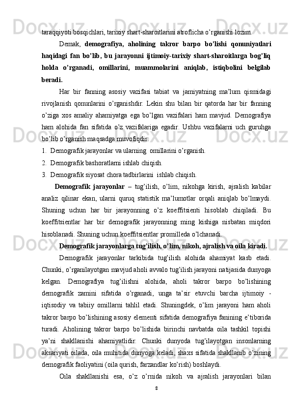 taraqqiyoti bosqichlari, tarixiy shart-sharoitlarini atroflicha o’rganishi lozim.
Demak,   demografiya,   aholining   takror   barpo   bo’lishi   qonuniyatlari
haqidagi   fan   bo’lib,   bu   jarayonni   ijtimoiy-tarixiy   shart-sharoitlarga   bog’liq
holda   o’rganadi,   omillarini,   muammolarini   aniqlab,   istiqbolini   belgilab
beradi.
Har   bir   fanning   asosiy   vazifasi   tabiat   va   jamiyatning   ma’lum   qismidagi
rivojlanish   qonunlarini   o’rganishdir.   Lekin   shu   bilan   bir   qatorda   har   bir   fanning
o’ziga   xos   amaliy   ahamiyatga   ega   bo’lgan   vazifalari   ham   mavjud.   Demografiya
ham   alohida   fan   sifatida   o’z   vazifalariga   egadir.   Ushbu   vazifalarni   uch   guruhga
bo’lib o’rganish maqsadga muvofiqdir:
1. Demografik jarayonlar va ularning  omillarini o’rganish.
2. Demografik bashoratlarni ishlab chiqish.
3. Demografik siyosat chora tadbirlarini  ishlab chiqish.
Demografik   jarayonlar   –   tug’ilish,   o’lim,   nikohga   kirish,   ajralish   kabilar
analiz   qilinar   ekan,   ularni   quruq   statistik   ma’lumotlar   orqali   aniqlab   bo’lmaydi.
Shuning   uchun   har   bir   jarayonning   o’z   koeffitsienti   hisoblab   chiqiladi.   Bu
koeffitsientlar   har   bir   demografik   jarayonning   ming   kishiga   nisbatan   miqdori
hisoblanadi. Shuning uchun koeffitsientlar promilleda o’lchanadi. 
Demografik jarayonlarga tug’ilish, o’lim, nikoh, ajralish va oila kiradi.
Demografik   jarayonlar   tarkibida   tug’ilish   alohida   ahamiyat   kasb   etadi.
Chunki, o’rganilayotgan mavjud aholi avvalo tug’ilish jarayoni natijasida dunyoga
kelgan.   Demografiya   tug’ilishni   alohida,   aholi   takror   barpo   bo’lishining
demografik   zamini   sifatida   o’rganadi,   unga   ta’sir   etuvchi   barcha   ijtimoiy   -
iqtisodiy   va   tabiiy   omillarni   tahlil   etadi.   Shuningdek,   o’lim   jarayoni   ham   aholi
takror  barpo bo’lishining asosiy elementi sifatida demografiya fanining e’tiborida
turadi.   Aholining   takror   barpo   bo’lishida   birinchi   navbatda   oila   tashkil   topishi
ya’ni   shakllanishi   ahamiyatlidir.   Chunki   dunyoda   tug’ilayotgan   insonlarning
aksariyati oilada, oila muhitida dunyoga keladi, shaxs  sifatida shakllanib o’zining
demografik faoliyatini (oila qurish, farzandlar ko’rish) boshlaydi.
Oila   shakllanishi   esa,   o’z   o’rnida   nikoh   va   ajralish   jarayonlari   bilan
8 