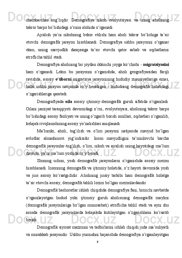 chambarchas   bog’liqdir.   Demografiya   nikoh   evolyutsiyasi   va   uning   aholining
takror barpo bo’lishidagi o’rnini alohida o’rganadi.
Ajralish   ya’ni   nikohning   bekor   etilishi   ham   aholi   takror   bo’lishiga   ta’sir
etuvchi   demografik   jarayon   hisoblanadi.   Demografiya   ushbu   jarayonni   o’rganar
ekan,   uning   mavjudlik   darajasiga   ta’sir   etuvchi   qator   sabab   va   oqibatlarini
atroflicha tahlil etadi.
Demografiya aholining bir joydan ikkinchi joyga ko’chishi -  migratsiyasini
ham   o’rganadi.   Lekin   bu   jarayonni   o’rganishda,   aholi   geografiyasidan   farqli
ravishda,   asosiy   e’tiborni   migratsiya   jarayonining   hududiy   xususiyatlariga   emas,
balki   ushbu   jarayon   natijasida   ro’y   beradigan   -   hududning   demografik   holatidagi
o’zgarishlariga qaratadi.
Demografiyada   oila   asosiy   ijtimoiy-demografik   guruh   sifatida   o’rganiladi.
Oilani jamiyat taraqqiyoti davomidagi o’rni,   e volyutsiyasi, aholining takror barpo
bo’lishidagi asosiy faoliyati va uning o’zgarib borish omillari, oqibatlari o’rganilib,
kelajak rivojlanishining asosiy yo’nalishlari aniqlanadi.
Ma’lumki,   aholi,   tug’ilish   va   o’lim   jarayoni   natijasida   mavjud   bo’lgan
avlodlar   almashinuvi   yig’indisidir.   Inson   mavjudligini   ta’minlovchi   barcha
demografik jarayonlar-tu g’ ilish, o’lim, nikoh va ajralish uning hayotidagi ma’lum
davrida, ya’ni ma’lum yoshida ro’y beradi.
Shuning   uchun,   yosh   demografik   jarayonlarni   o’rganishda   asosiy   mezon
hisoblanadi. Insonning demografik va ijtimoiy holatida, o’z hayoti davomida yosh
va   jins   asosiy   ko’rsatgichdir.   Aholining   jinsiy   tarkibi   ham   demografik   holatga
ta’sir  e tuvchi asosiy, demografik tahlili lozim bo’lgan mezonlardandir.
Demografik bashoratlar ishlab chiqishda demografiya fani, birinchi navbatda
o’rganilayotgan   hudud   yoki   ijtimoiy   guruh   aholisining   demografik   maylini
(demografik   jarayonlariga   bo’lgan   munosabati)   atroflicha   tahlil   etadi   va   ayni   shu
asosda   demografik   jarayonlarda   kelajakda   kutilayotgan   o’zgarishlarni   ko’rsatib
beradi. 
Demografik siyosat mazmuni va tadbirlarini ishlab chiqish juda ma’suliyatli
va murakkab jarayondir. Ushbu yumushni bajarishda demografiya o’rganilayotgan
9