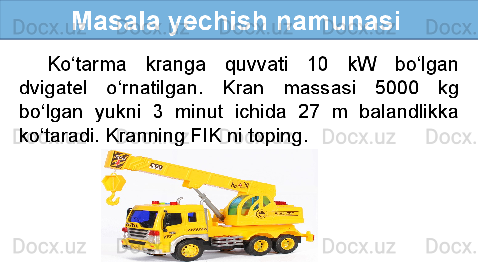           Masala yechish namunasi
Ko‘tarma  kranga  quvvati  10  kW  bo‘lgan 
dvigatel  o‘rnatilgan.  Kran  massasi  5000  kg 
bo‘lgan  yukni  3  minut  ichida  27  m  balandlikka 
ko‘taradi. Kranning FIK ni toping. 