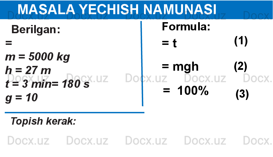 
      MASALA YECHISH NAMUNASI
   Berilgan:
=  
m = 5000 kg
h = 27 m
t = 3 min= 180 s
g = 10 
   Topish kerak:
   Formula:
= t  (1)  
(2)  
(3)  = mgh
=  100% 