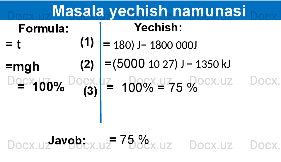       Masala yechish namunasi
   Formula:
= t  Yechish:
(1)  
(2)  
(3)  =mgh
=  100% =   180) J= 1800 000J
=(5000   10   27) J = 1350 kJ
=   100% = 75 %
Javob: =  75 % 