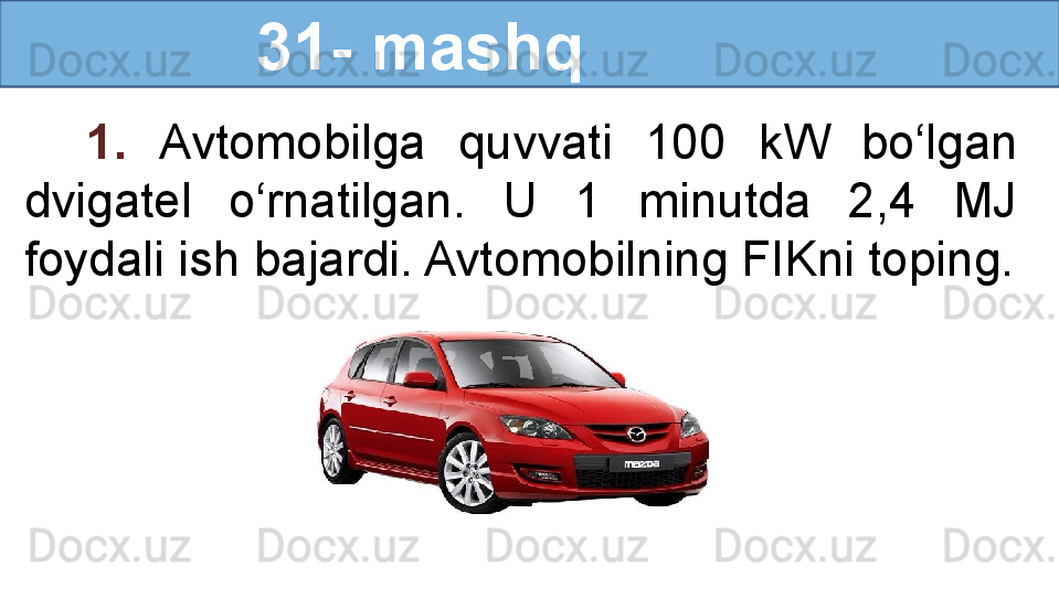                 31- mashq
1.  Avtomobilga  quvvati  100  kW  bo‘lgan 
dvigatel  o‘rnatilgan.  U  1  minutda  2,4  MJ 
foydali ish bajardi. Avtomobilning FIKni toping. 