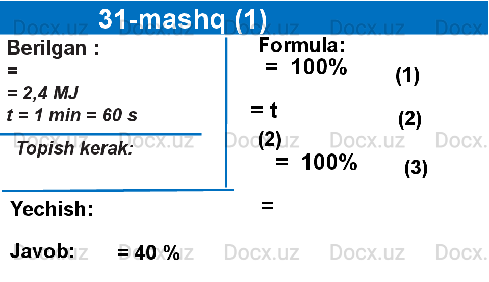 
                 31-mashq (1)
Berilgan :
=  
= 2,4 MJ
t = 1 min = 60 s
   Topish kerak:
   Formula:
= t 
Yechish: (1)  
(2)  =  100%
(2) 
=  100%
(3)  
=  
Javob:
= 40 % 