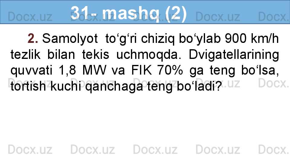                 31- mashq (2)
2.  Samolyot  to‘g‘ri chiziq bo‘ylab 900 km/h 
tezlik  bilan  tekis  uchmoqda.  Dvigatellarining 
quvvati  1,8  MW  va  FIK  70%  ga  teng  bo‘lsa, 
tortish kuchi qanchaga teng bo‘ladi?  