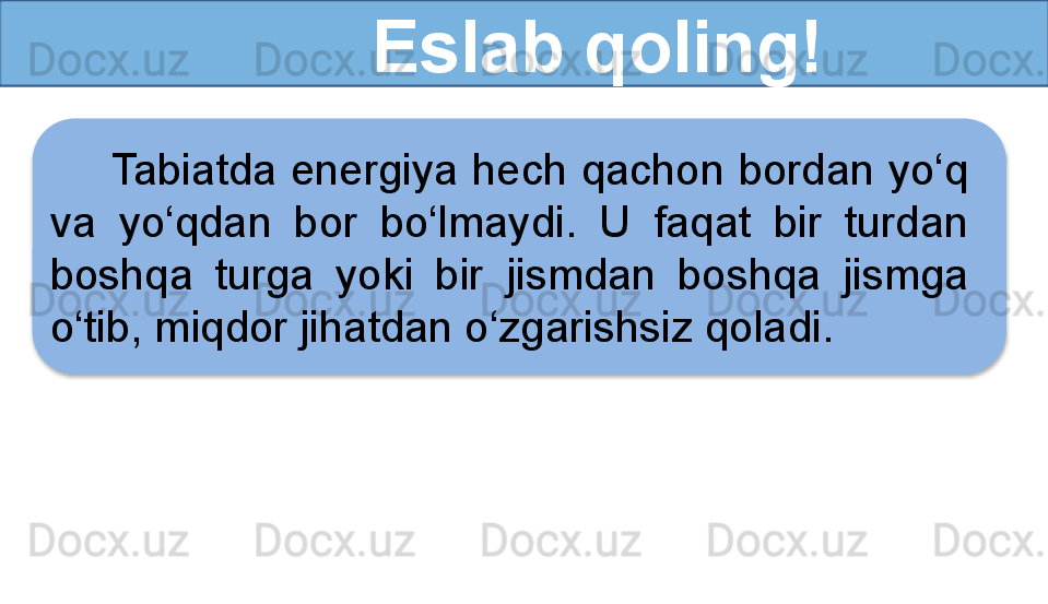           Eslab qoling!
Tabiatda energiya hech qachon bordan yo‘q 
va  yo‘qdan  bor  bo‘lmaydi.  U  faqat  bir  turdan 
boshqa  turga  yoki  bir   jismdan  boshqa  jismga 
o‘tib, miqdor jihatdan o‘zgarishsiz qoladi.  