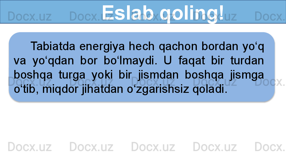 Eslab qoling!
Tabiatda energiya hech qachon bordan yo‘q 
va  yo‘qdan  bor  bo‘lmaydi.  U  faqat  bir  turdan 
boshqa  turga  yoki  bir   jismdan  boshqa  jismga 
o‘tib, miqdor jihatdan o‘zgarishsiz qoladi.