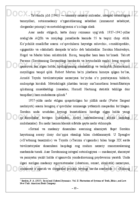 -   To‘rtinchi   jild   (1941)   —   umumiy   nazariy   xulosalar,   integral   sotsiologiya
tamoyillari,   sotsiomadaniy   o‘zgarishlarning   sabablari   (immanent   sababiyat,
chegaralar prinsipi) va metodologiyasini o‘z ichiga oladi.
Asar   nashr   etilgach,   katta   ilmiy   rezonans   uyg‘otdi.   1937–1942-yillar
oralig‘ida   AQSh   va   xorijdagi   jurnallarda   kamida   55   ta   taqriz   chop   etildi.
Ko‘pchilik   mualliflar   asarni   «o‘quvchilarni   hayratga   soluvchi»,   «ensiklopedik»,
«gigantik»   va   «dahshatli   darajada   ta’sirli»   deb   baholadilar.   Sorokin   Monteskyo,
Hegel   va   Marks   bilan   solishtirildi.   Biroq,   tanqidlar   ham   kam   bo‘lmadi.   Talcott
Parsons  (Sorokinning  Garvarddagi   hamkasbi   va  keyinchalik  raqibi)  keng  empirik
qamrovni   tan   olgan   holda,   tipologiyaning   sxematikligi   va   tarixiylik   (historisizm)
moyilligini   tanqid   qildi.   Robert   Merton   ba’zi   jihatlarni   himoya   qilgan   bo‘lsa,
Arnold   Toynbi   tsivilizatsiyalar   nazariyasi   bo‘yicha   o‘z   pozitsiyasini   bildirib,
muloqotga   kirishdi.   Metodologik   jihatdan   tarixiy   ma’lumotlarni   kvantifikatsiya
qilishning   murakkabligi   (masalan,   Hornell   Hartning   statistik   tahlilga   doir
tanqidlari) ham muhokama qilindi. 3
1957-yilda   nashr   etilgan   qisqartirilgan   bir   jildlik   nashr   (Porter   Sargent
nashriyoti)   asarni   kengroq   o‘quvchilar   ommasiga   yetkazish   maqsadini   ko‘zlagan.
Sorokin   unda   urushdan   keyingi   kuzatishlarni   hisobga   olgan   holda   yangi
qo‘shimchalar   kiritgan   (jumladan,   ijodiy   markazlarning   siljishi   haqidagi
mulohazalar). Bu nashr hamon klassik sifatida qayta nashr etilmoqda.
«Sotsial   va   madaniy   dinamika»   asarining   ahamiyati   faqat   Sorokin
hayotining   asosiy   ilmiy   cho‘qqisi   ekanligi   bilan   cheklanmaydi.   U   Spengler
(«G‘arbning   tanazzuli»)   va   Toynbi   («Tarixni   o‘rganish»)   bilan   birga   XX   asrda
tsivilizatsiyalar   dinamikasi   haqidagi   eng   muhim   nazariy   munozaralarning
markazida turadi. Asar Sorokinning integral sotsiologiyasi — madaniyat, shaxsiyat
va   jamiyatni   yaxlit   holda   o‘rganuvchi   yondashuvining   poydevorini   yaratdi.   Unda
ilgari   surilgan   madaniy   supersistemalar   (ideatsion,   sensat,   idealistik)   nazariyasi,
immanent   o‘zgarish   va   chegaralar   prinsipi   keyingi   barcha   asarlarida   —   «Bizning
3
 Sorokin, P. A. (1937). Social and Cultural Dynamics. Vol. II: Fluctuation of Systems of Truth, Ethics, and Law. 
New York: American Book Company.
–  10  – 