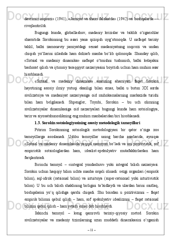 davrimiz inqirozi» (1941), «Jamiyat va shaxs falokatda» (1942) va boshqalarda —
rivojlantirildi.
Bugungi   kunda,   globallashuv,   madaniy   krizislar   va   tsiklik   o‘zgarishlar
sharoitida   Sorokinning   bu   asari   yana   qiziqish   uyg‘otmoqda.   U   nafaqat   tarixiy
tahlil,   balki   zamonaviy   jamiyatdagi   sensat   madaniyatning   inqirozi   va   undan
chiqish   yo‘llarini   izlashda   ham   dolzarb   manba   bo‘lib   qolmoqda.   Shunday   qilib,
«Sotsial   va   madaniy   dinamika»   nafaqat   o‘tmishni   tushunish,   balki   kelajakni
bashorat qilish va ijtimoiy taraqqiyot nazariyasini boyitish uchun ham muhim asar
hisoblanadi.
«Sotsial   va   madaniy   dinamika»   asarining   ahamiyati   faqat   Sorokin
hayotining   asosiy   ilmiy   yutuqi   ekanligi   bilan   emas,   balki   u   butun   XX   asrda
sivilizatsiya   va   madaniyat   nazariyasiga   oid   muhokamalarning   markazida   turishi
bilan   ham   belgilanadi.   Shpengler,   Toynbi,   Sorokin   –   bu   uch   olimning
sivilizatsiyalar   dinamikasiga   oid   nazariyalari   bugungi   kunda   ham   sotsiologiya,
tarix va siyosatshunoslikning eng muhim manbalaridan biri hisoblanadi.
1.3. Sorokin sotsiologiyasining asosiy metodologik tamoyillari
Pitirim   Sorokinning   sotsiologik   metodologiyasi   bir   qator   o‘ziga   xos
tamoyillarga   asoslanadi.   Ushbu   tamoyillar   uning   barcha   asarlarida,   ayniqsa
«Sotsial va madaniy dinamika»da yaqqol namoyon bo‘ladi va uni pozitivistik, sof
empiristik   sotsiologlardan   ham,   idealist-spekulyativ   mutafakkirlardan   ham
farqlantiradi.
Birinchi   tamoyil   –   «integral   yondashuv»   yoki   integral   bilish   nazariyasi.
Sorokin uchun haqiqiy bilim uchta manba orqali olinadi: sezgi  organlari (empirik
bilim),   aql-idrok   (ratsional   bilim)   va   intuitsiya   (super-ratsional   yoki   intuitivistik
bilim).   U   bu   uch   bilish   shaklining   birligini   ta’kidlaydi   va   ulardan   birini   mutlaq,
boshqalarini   yo‘q   qilishga   qarshi   chiqadi.   Shu   boisdan   u   pozitivizmni   –   faqat
empirik   bilimni   qabul   qilish   –   ham,   sof   spekulyativ   idealizmni   –   faqat   ratsional
bilimni qabul qilish – ham yetarli emas deb hisoblaydi.
Ikkinchi   tamoyil   –   keng   qamrovli   tarixiy-qiyosiy   metod.   Sorokin
sivilizatsiyalar   va   madaniy   tizimlarning   uzun   muddatli   dinamikasini   o‘rganish
–  11  – 