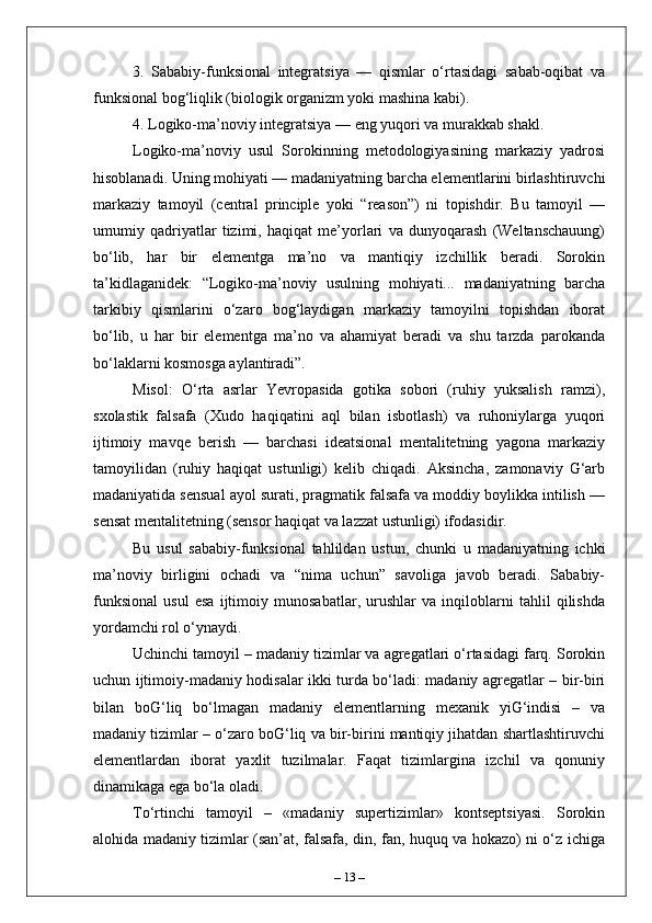 3.   Sababiy-funksional   integratsiya   —   qismlar   o‘rtasidagi   sabab-oqibat   va
funksional bog‘liqlik (biologik organizm yoki mashina kabi).
4. Logiko-ma’noviy integratsiya — eng yuqori va murakkab shakl.
Logiko-ma’noviy   usul   Sorokinning   metodologiyasining   markaziy   yadrosi
hisoblanadi. Uning mohiyati — madaniyatning barcha elementlarini birlashtiruvchi
markaziy   tamoyil   (central   principle   yoki   “reason”)   ni   topishdir.   Bu   tamoyil   —
umumiy   qadriyatlar   tizimi,   haqiqat   me’yorlari   va   dunyoqarash   (Weltanschauung)
bo‘lib,   har   bir   elementga   ma’no   va   mantiqiy   izchillik   beradi.   Sorokin
ta’kidlaganidek:   “Logiko-ma’noviy   usulning   mohiyati...   madaniyatning   barcha
tarkibiy   qismlarini   o‘zaro   bog‘laydigan   markaziy   tamoyilni   topishdan   iborat
bo‘lib,   u   har   bir   elementga   ma’no   va   ahamiyat   beradi   va   shu   tarzda   parokanda
bo‘laklarni kosmosga aylantiradi”.
Misol:   O‘rta   asrlar   Yevropasida   gotika   sobori   (ruhiy   yuksalish   ramzi),
sxolastik   falsafa   (Xudo   haqiqatini   aql   bilan   isbotlash)   va   ruhoniylarga   yuqori
ijtimoiy   mavqe   berish   —   barchasi   ideatsional   mentalitetning   yagona   markaziy
tamoyilidan   (ruhiy   haqiqat   ustunligi)   kelib   chiqadi.   Aksincha,   zamonaviy   G‘arb
madaniyatida sensual ayol surati, pragmatik falsafa va moddiy boylikka intilish —
sensat mentalitetning (sensor haqiqat va lazzat ustunligi) ifodasidir.
Bu   usul   sababiy-funksional   tahlildan   ustun,   chunki   u   madaniyatning   ichki
ma’noviy   birligini   ochadi   va   “nima   uchun”   savoliga   javob   beradi.   Sababiy-
funksional   usul   esa   ijtimoiy   munosabatlar,   urushlar   va   inqiloblarni   tahlil   qilishda
yordamchi rol o‘ynaydi.
Uchinchi tamoyil – madaniy tizimlar va agregatlari o‘rtasidagi farq. Sorokin
uchun ijtimoiy-madaniy hodisalar ikki turda bo‘ladi: madaniy agregatlar – bir-biri
bilan   boG‘liq   bo‘lmagan   madaniy   elementlarning   mexanik   yiG‘indisi   –   va
madaniy tizimlar – o‘zaro boG‘liq va bir-birini mantiqiy jihatdan shartlashtiruvchi
elementlardan   iborat   yaxlit   tuzilmalar.   Faqat   tizimlargina   izchil   va   qonuniy
dinamikaga ega bo‘la oladi.
To‘rtinchi   tamoyil   –   «madaniy   supertizimlar»   kontseptsiyasi.   Sorokin
alohida madaniy tizimlar (san’at, falsafa, din, fan, huquq va hokazo) ni o‘z ichiga
–  13  – 